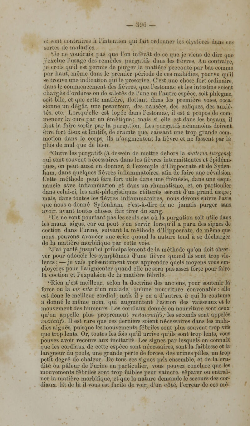 — 596 — ci sont contraires à l'intention qui l'ait ordonner les elyatères dans ces aortes de maladies. :'Je ne voudrais pas que l'on inférât de ce que je viens de dire que j'exclue l'usage des remèdes purgatifs dans les lièvres. Au contraire, je crois qu'il est permis de purger la matière peccante par bas comme par haut, même dans le premier période de ces maladies, pourvu qu'il se trouve une indication qui le prescrive. C'est une chose fort ordinaire, dans le commencement des fièvres, que l'estomac et les intestins soient chargés d'ordures ou de saletés de l'une ou l'autre espèce, soit phlegme, soit bile, et que cette matière, flottant dans les première voies, occa- sionne un dégât, une pesanteur, des nausées, des coliques, des anxié- tés, etc. Lorsqu'elle est logée dans l'estomac, il est à propos de com- mencer la cure par un émétique; mais si elle est dans les boyaux, il faut la faire sortir par la purgation. Les purgatifs néanmoins doivent être fort doux et linitifs, de crainte que, causant une trop grande com- motion dans le corps, ils n'augmentent la fièvre et ne fassent par là plus de mal que de bien. Outre les purgatifs (à dessein de mettre dehors la materia turgens), qui sont souvent nécessaires dans les fièvres intermittentes et épidémi- ques, on peut aussi en donner, à l'exemple d'Hippocrate et de Syden- ham, dans quelques fièvres inflammatoires, afin de faire une révulsion. Cette méthode peut être fort utile dans une frénésie, dans une esqui- nancie avec inflammation et dans un rhumatisme, et, en particulier dans celui-ci, les anti-phlogistiques réitérés seront d'un grand usage ; mais, dans toutes les fièvres inflammatoires, nous devons suivre l'avis que nous a donné Sydenham, c'est-à-dire de ne jamais purger sans avoir, avant toutes choses, fait tirer du sang. 'Ce ne sont pourtant pas les seuls cas où la purgation soit utile dans les maux aigus, car on peut s'en servir lorsqu'il a paru des signes de coction dans l'urine, suivant la méthode d'Hippocrate, de même que nous pouvons avancer une erise quand la nature tend à se décharger de la matière morbifique par cette voie. J'ai parlé jusqu'ici principalement de la méthode qu'on doit obser- ver pour adoucir les symptômes d'une fièvre quand ils sont trop vio- lents; — je vais présentement vous apprendre quels moyens vous em- ployerez pour l'augmenter quand elle ne sera pas assez forte pour faire la coction et l'expulsion de la matière fébrile. Rien n'est meilleur, selon la doctrine des anciens, pour soutenir la force ou la vis vitœ d'un malade, qu'une nourriture convenable : elle est donc le meilleur cordial; mais il y en a d'autres, à qui la coutume a donné le même nom, qui augmentent l'action des vaisseaux et le mouvement des humeurs. Les cordiaux donnés en nourriture sont ceux qu'on appelle plus proprement restauratifs; les seconds sont appelés incitatifs. Il est rare que ces derniers soient nécessaires dans les mala- dies aiguës, puisque les mouvements fébriles sont plus souvent trop vifs que trop lents. Or, toutes les fois qu'il arrive qu'ils sont trop lents, vous pouvez avoir recours aux incitatifs. Les signes par lesquels on connaît que les cordiaux de cette espèce sont nécessaires, sont la faiblesse et la langueur du pouls, une grande perte de forces, des urines pâles, un trop petit degré de chaleur. De tous ces signes pris ensemble, et de la cru- dité ou pâleur de l'urine en particulier, vous pouvez conclure que les mouvements fébriles sont trop faibles peur vaincre, séparer ou entraî- ner la matière morbifique, et que la nature demande le secours des cor- diaux. Et de là il vous est facile de voir, d'un côté, l'erreur de ces nié-