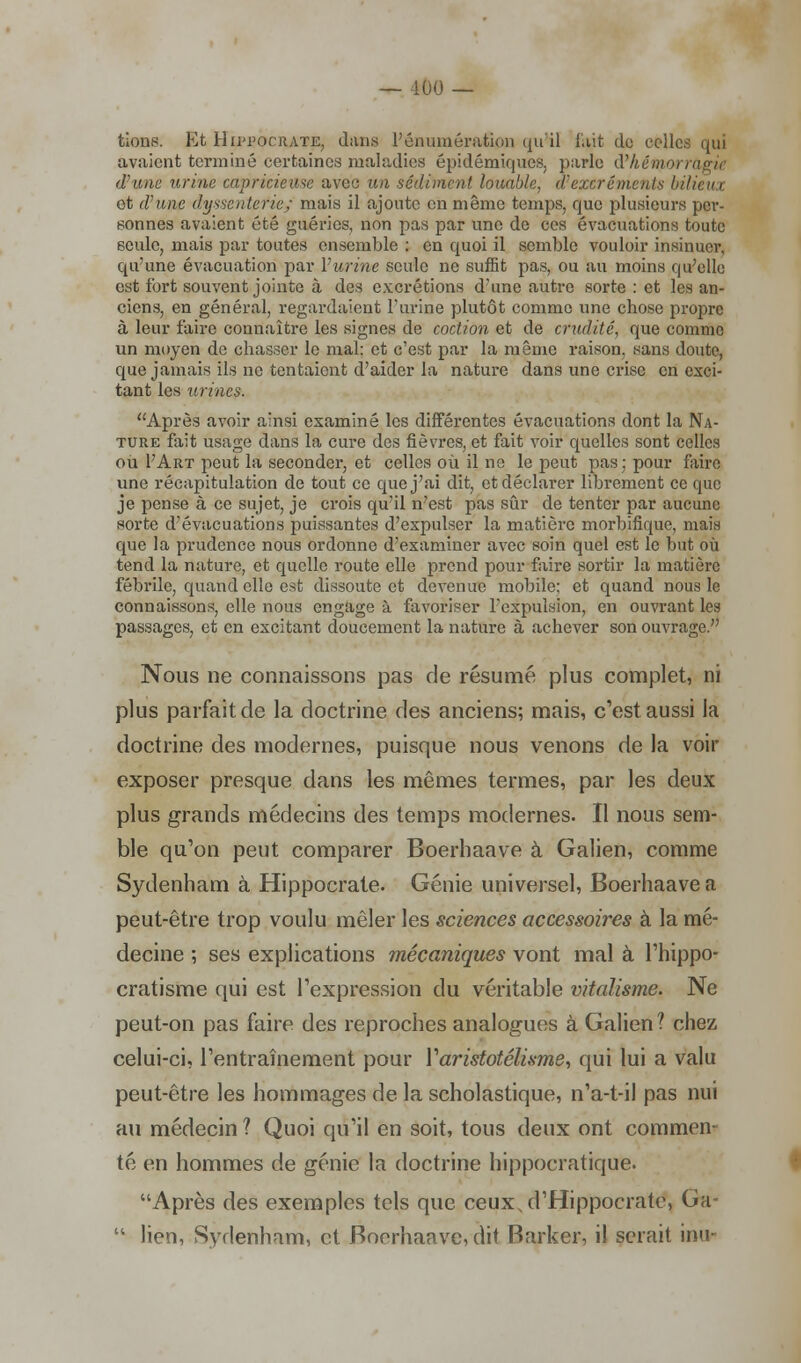 — 100 — tions. Et Hutocrate, dans l'énuinération qu'il fait de relies qui avaient terminé certaines maladies épidémiques, parle d'Aémo d'une urine capricieuse avec un sédiment louable, d'excréments bilieua et d'une dyssenter'ie,- mais il ajoute en même temps, que plusieurs per- sonnes avaient été guéries, non pas par une de ces évacuations toute seule, mais par toutes ensemble : en quoi il semble vouloir insinuer, qu'une évacuation par l'urine seule ne suffit pas, ou au moins qu'elle est fort souvent jointe à des excrétions d'une autre sorte : et les an- ciens, en général, regardaient l'urine plutôt comme une chose propre à leur faire connaître les signes de coction et de crudité, que comme un moyen de chasser le mal; et c'est par la même raison, sans doute, que jamais ils ne tentaient d'aider la nature dans une crise en exci- tant les urines. Après avoir ainsi examiné les différentes évacuations dont la Na- ture fait usage dans la cure des fièvres, et fait voir quelles sont celles ou FArt peut la seconder, et celles où il ne le peut pas; pour faire une récapitulation de tout ce que j'ai dit, et déclarer librement ce que je pense à ce sujet, je crois qu'il n'est pas sûr de tenter par aucune sorte d'évacuations puissantes d'expulser la matière morbifique, mais que la prudence nous ordonne d'examiner avec soin quel est le but où tend la nature, et quelle route elle prend pour faire sortir la matière fébrile, quand elle est dissoute et devenue mobile; et quand nous le connaissons, elle nous engage à favoriser l'expulsion, en ouvrant les passages, et en excitant doucement la nature à achever son ouvrage. Nous ne connaissons pas de résumé plus complet, ni plus parfait de la doctrine des anciens; mais, c'est aussi la doctrine des modernes, puisque nous venons de la voir exposer presque dans les mêmes termes, par les deux plus grands médecins des temps modernes. Il nous sem- ble qu'on peut comparer Boerhaave à Galien, comme Sydenham à Hippocrate. Génie universel, Boerhaave a peut-être trop voulu mêler les sciences accessoires à la mé- decine ; ses explications mécaniques vont mal à l'hippo- cratisme qui est l'expression du véritable vitalisme. Ne peut-on pas faire des reproches analogues à Galien ? chez celui-ci, l'entraînement pour Varistotélisme, qui lui a valu peut-être les hommages de la scholastique, n'a-t-il pas nui au médecin ? Quoi qu'il en soit, tous deux ont commen- té en hommes de génie la doctrine hippocratique. Après des exemples tels que ceux,d'Hippocrate, Ga-  lien, Sydenham, et Boerhaave, dit Barker, il serait inur