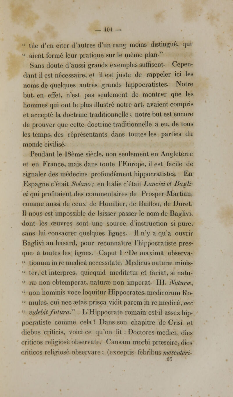 ' tile d'en citer d'autres d'un rang moins distingué, qui  aient formé leur pratique sur le même plan/' Sans doute d'aussi grands exemples suffisent. Cepen- dant il est nécessaire, et il est juste de rappeler ici les noms de quelques autres grands hippocratistes. Notre but, en effet, n'est pas seulement de montrer que les hommes qui ont le plus illustré notre art, avaient compris et accepté la doctrine traditionnelle ; notre but est encore de prouver que cette doctrine traditionnelle a eu, de tous les temps, des réprésentants dans toutes les parties du monde civilisé. Pendant le 18ème siècle, non seulement en Angleterre et en France, mais dans toute l'Europe, il est facile de signaler des médecins profondément hippocratistes. En Espagne c'était Solano ; en Italie c'était Lancisi et Bagli- vi qui profitaient des commentaires de Prosper-Martian, comme aussi de ceux de Houillier, de Baiilou, de Duret. Il nous est impossible de laisser passer le nom de Baglivi, dont les œuvres sont une source d'instruction si pure, sans lui consacrer quelques lignes. 11 n'y a qu'à ouvrir Baglivi au hasard, pour reconnaître l'hippocratiste pres- que à toutes les lignes. Caput I De maximâ observa-  tionum in re medicâ necessitate. Medicus naturae minis-  ter, et interpres, quicquid meditetur et faciat, si natu- *.' rae non obtempérât, naturae non imperat. III. Naturœ,  non hominis voce loquitur Hippocrates, medicorum Ro-  mulus, cui nec aetas prisca vidit parem in re medicâ, nec  videbitfutura. L'Hippocrate romain est-il assez hip- pocratiste comme cela 1 Dans son chapitre de Crisi et diebus criticis, voici ce qu'on lit : Doctores medici, dies criticos religiosè observate. Causam morbi prœscire, dies criticos religiosè observare ; (exceptis febribus mesenteri- 26