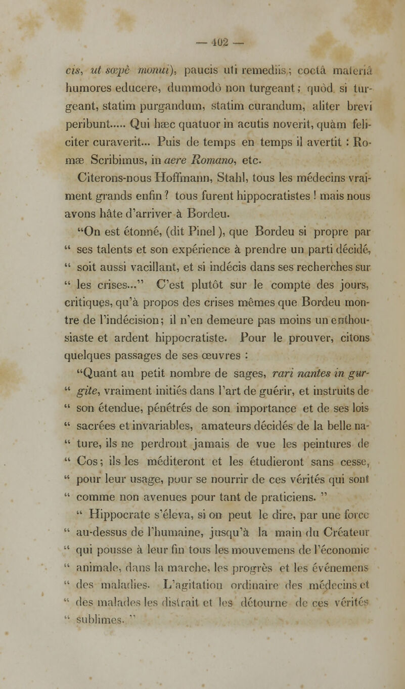 cis, ut mpè monui), paucis uti remediis; coctâ maleriâ humores educere, dummodô non turgeant ; quôd si tiir- geant, statim purgandum, statim curandum, aliter bfevi peribunt Qui haec quatuor in acutis noverit, quàm féli- citer curaverit... Puis de temps en temps il avertit : Ro- mse Scribimus, in aère Romano, etc. Citerons-nous Hoffmann, Stahl, tous les médecins vrai- ment grands enfin 1 tous furent hippocratistes ! mais nous avons hâte d'arriver-à Bordeu. On est étonné, (dit Pinel ), que Bordeu si propre par  ses talents et son expérience à prendre un parti décidé,  soit aussi vacillant, et si indécis dans ses recherches sur  les crises... C'est plutôt sur le compte des jours, critiques, qu'à propos des crises mêmes que Bordeu mon- tre de l'indécision; il n'en demeure pas moins un enthou- siaste et ardent hippocratiste. Pour le prouver, citons quelques passages de ses œuvres : Quant au petit nombre de sages, rari nantes in gur-  gite, vraiment initiés dans l'art de guérir, et instruits de  son étendue, pénétrés de son importance et de ses lois  sacrées et invariables, amateurs décidés de la belle na-  ture, ils ne perdront jamais de vue les peintures de  Cos; ils les méditeront et les étudieront sans cesse,  pour leur usage, pour se nourrir de ces vérités qui sont  comme non avenues pour tant de praticiens.   Hippocrate s'éleva, si on peut le dire, par une force  au-dessus de l'humaine, jusqu'à la main du Créateur  qui pousse à leur fin tous les mouvemens de l'économie  animale, dans la marche, les progrès et les événemens  des maladies. L'agitation ordinaire des médecins et  des malades les disirait et les détourne de ces vérité^  sublime