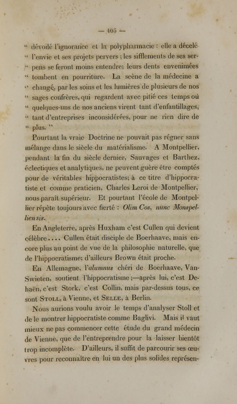 — 40-5 — dévoilé l'ignorance et la polypharmacie : elle a décelé  l'envie et ses projets pervers ; les sifflements de ses ser- ' pens se feront moins entendre; leurs dents envenimées  tombent en pourriture. La scène de la médecine a  changé, par les soins et les lumières de plusieurs de nos  sages confrères, qui regardent avec pitié ces temps où  quelques-uns de nos anciens virent tant d'enfantillages,  tant d'entreprises inconsidérées, pour ne rien dire de  plus.  Pourtant la vraie Doctrine ne pouvait pas régner sans mélange dans le siècle du matérialisme. A Montpellier, pendant la fin du siècle dernier, Sauvages et Barthez, éclectiques et analytiques, ne peuvent guère être comptés pour de véritables hippocratistes; à ce titre d'hippocra- tiste et comme praticien, Charles Leroi de Montpellier, nous paraît supérieur. Et pourtant l'école de Montpel- lier répète toujours avec fierté : Olim Cos, nunc Monspel- lien sis. En Angleterre, après Huxham c'est Cullen qui devient célèbre.... Cullen était disciple de Boerhaave, mais en- core plus au point de vue de la philosophie naturelle, que de l'hippocratisme; d'ailleurs Brown était proche. En Allemagne, Yalumnus chéri de Boerhaave, Van- Swieten, soutient l'hippocratisme ;—après lui, c'est De- haën, c'est Stork, c'est Collin, mais par-dessus tous, ce sont Stoll, à Vienne, et Selle, à Berlin. Nous aurions voulu avoir le temps d'analyser Stoll et de le montrer hippocratiste comme Baglivi. Mais il vaut mieux ne pas commencer cette étude du grand médecin de Vienne, que de l'entreprendre pour la laisser bientôt trop incomplète. D'ailleurs, il suffit de parcourir ses œu- vres pour reconnaître en lui un des plus solides représen-