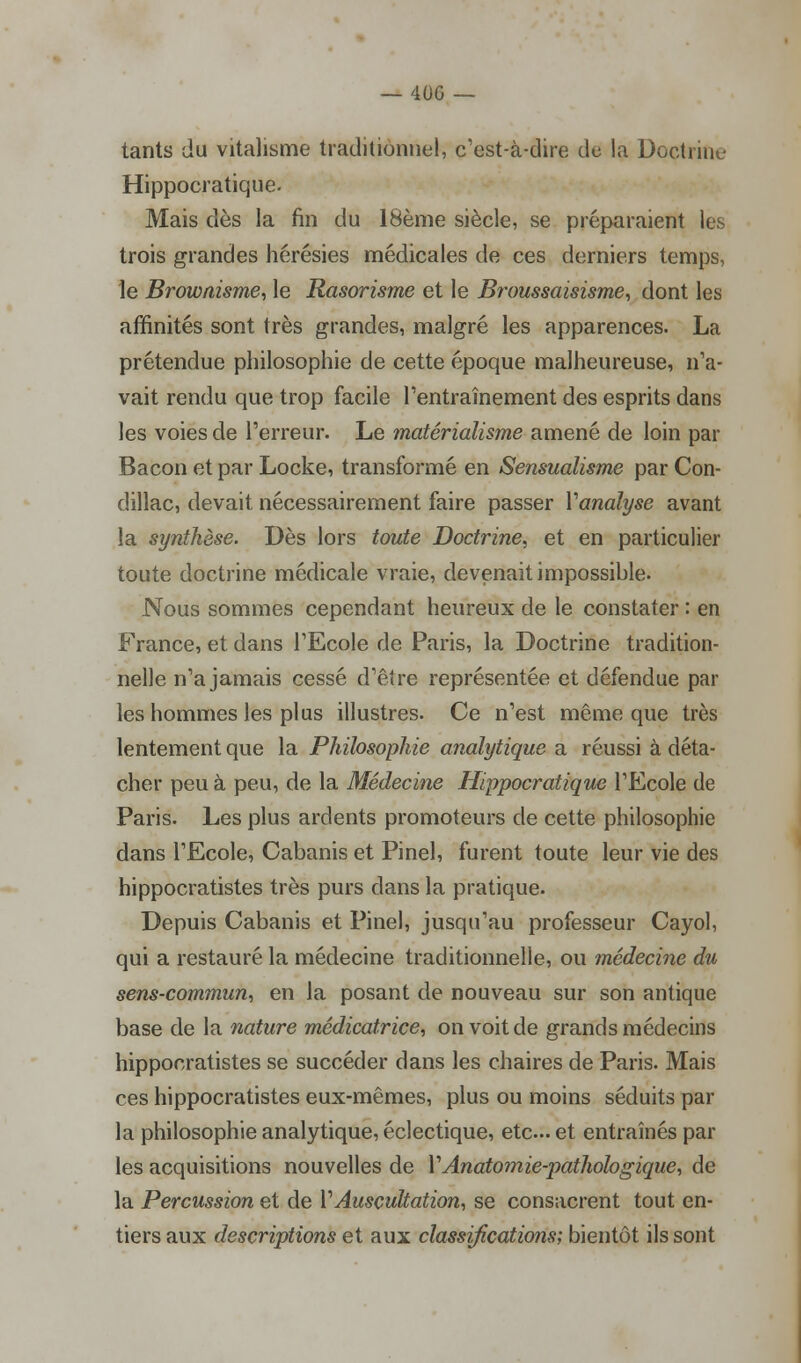 tants du vitalisme traditionnel, c'est-à-dire de la Doctrine Hippocratique. Mais dès la fin du 18ème siècle, se préparaient les trois grandes hérésies médicales de ces derniers temps, le Brownisme, le Rasorisme et le Broussaisisme, dont les affinités sont très grandes, malgré les apparences. La prétendue philosophie de cette époque malheureuse, n'a- vait rendu que trop facile l'entraînement des esprits dans les voies de l'erreur. Le matérialisme amené de loin par Bacon et par Locke, transformé en Sensualisme par Con- dillac, devait nécessairement faire passer Yanalyse avant la synthèse. Dès lors toute Doctrine, et en particulier toute doctrine médicale vraie, devenait impossible. Nous sommes cependant heureux de le constater : en France, et dans l'Ecole de Paris, la Doctrine tradition- nelle n'a jamais cessé d'être représentée et défendue par les hommes les plus illustres. Ce n'est même que très lentement que la Philosophie analytique a réussi à déta- cher peu à peu, de la Médecine Hippocratique l'Ecole de Paris. Les plus ardents promoteurs de cette philosophie dans l'Ecole, Cabanis et Pinel, furent toute leur vie des hippocratistes très purs dans la pratique. Depuis Cabanis et Pinel, jusqu'au professeur Cayol, qui a restauré la médecine traditionnelle, ou médecine du sens-commun, en la posant de nouveau sur son antique base de la nature médicatrice, on voit de grands médecins hippocratistes se succéder dans les chaires de Paris. Mais ces hippocratistes eux-mêmes, plus ou moins séduits par la philosophie analytique, éclectique, etc. et entraînés par les acquisitions nouvelles de Y Anatomie-pathologique, de la Percussion et de VAuscultation, se consacrent tout en- tiers aux descriptions et aux classifications; bientôt ils sont