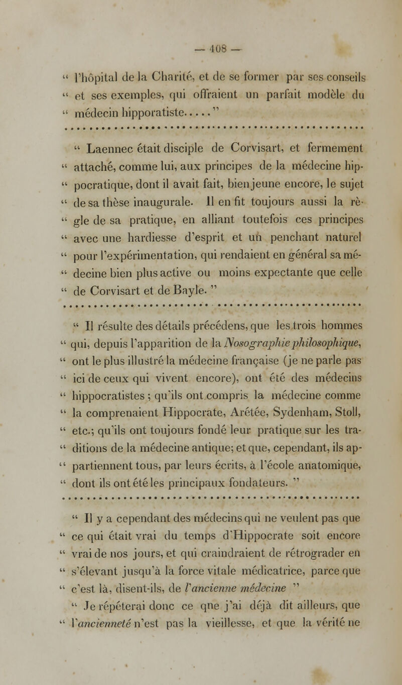  l'hôpital de la Charité, et de se former par ses conseils  et ses exemples, qui offraient un parfait modèle du  médecin hipporatiste   Laennec était disciple de Corvisart, et fermement  attaché, comme lui, aux principes de la médecine hip-  pocratique, dont il avait fait, bien jeune encore, le sujet  de sa thèse inaugurale. 11 en fit toujours aussi la rè-  gle de sa pratique, en alliant, toutefois ces principes '•' avec une hardiesse d'esprit et un penchant naturel  pour l'expérimentation, qui rendaient en général samé-  decine bien plus active ou moins expectante que celle  de Corvisart et de Bayle.   II résulte des détails précédens, que les .trois hommes  qui, depuis l'apparition de la Nosographie philosophique,  ont le plus illustré la médecine française (je ne parle pas  ici de ceux qui vivent encore), ont été des médecins  hippocratistes ; qu'ils ont compris la médecine comme  la comprenaient Hippocrate, Arétée, Sydenham, Stoll,  etc.; qu'ils ont toujours fondé leur pratique sur les tra-  ditions de la médecine antique; et que, cependant, ils ap-  partiennent tous, par leurs écrits, à l'école anatomique,  dont ils ont été les principaux fondateurs.   Il y a cependant des médecins qui ne veulent pas que  ce qui était vrai du temps d'Hippocrate soit encore  vrai de nos jours, et qui craindraient de rétrograder en  s'élevant jusqu'à la force vitale médicatrice, parce que  c'est là, disent-ils, de Vancienne médecine   Je répéterai donc ce qne j'ai déjà dit ailleurs, que  Xancienneté n'est pas la vieillesse, et que la vérité ne