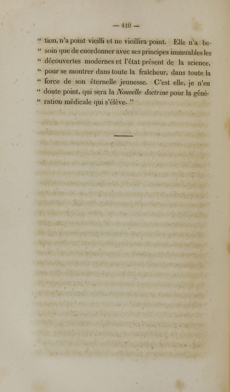 a tion, n'a point vieilli et ne vieillira point. Elle n'a be-  soin que de coordonner avec ses principes immuables les  découvertes modernes et l'état présent de la science,  pour se montrer dans toute la fraîcheur, dans toute la  force de son éternelle jeunesse. C'est elle, je n'en  doute point, qui sera la Nouvelle doctrine pour la géné-  ration médicale qui s'élève. 