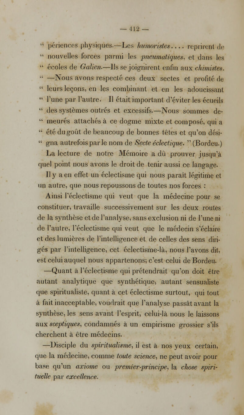  périences physiques.—Les humoristes reprirent de  nouvelles forces parmi les pneumatiques, et dans les  écoles de Galien.—Ils se joignirent enfin aux chimistes.  —Nous avons respecté ces deux sectes et profité de  leurs leçons, en les combinant et en les adoucissant  l'une par l'autre. Il était important d'éviter les écueils  des systèmes outrés et excessifs.—Nous sommes de-  meures attachés à ce dogme mixte et composé, qui a  été du goût de beaucoup de bonnes têtes et qu'on dési-  gna autrefois par le nom de Secte éclectique.  (Bordeu.) La lecture de notre Mémoire a dû prouver jusqu'à quel point nous avons le droit de tenir aussi ce langage. Il y a en effet un éclectisme qui nous paraît légitime et un autre, que nous repoussons de toutes nos forces : Ainsi l'éclectisme qui veut que la médecine pour se constituer, travaille successivement sur les deux routes de la synthèse et de l'analyse, sans exclusion ni de l'une ni de l'autre, l'éclectisme qui veut que le médecin s'éclaire et des lumières de l'intelligence et de celles des sens diri- gés par l'intelligence, cet éclectisme-là, nous l'avons dit, est celui auquel nous appartenons; c'est celui de Bordeu. —Quant à l'éclectisme qui prétendrait qu'on doit être autant analytique que synthétique, autant sensualiste que spiritualiste, quant à cet éclectisme surtout, qui tout à fait inacceptable, voudrait que l'analyse passât avant la synthèse, les sens avant l'esprit, celui-là nous le laissons aux sceptiques, condamnés à un empirisme grossier s'ils cherchent à être médecins. —Disciple du spiritualisme, il est à nos yeux certain, que la médecine, comme toute science, ne peut avoir pour base qu'un axiome ou premier-principe, la chose spiri- tuelle par excellence.