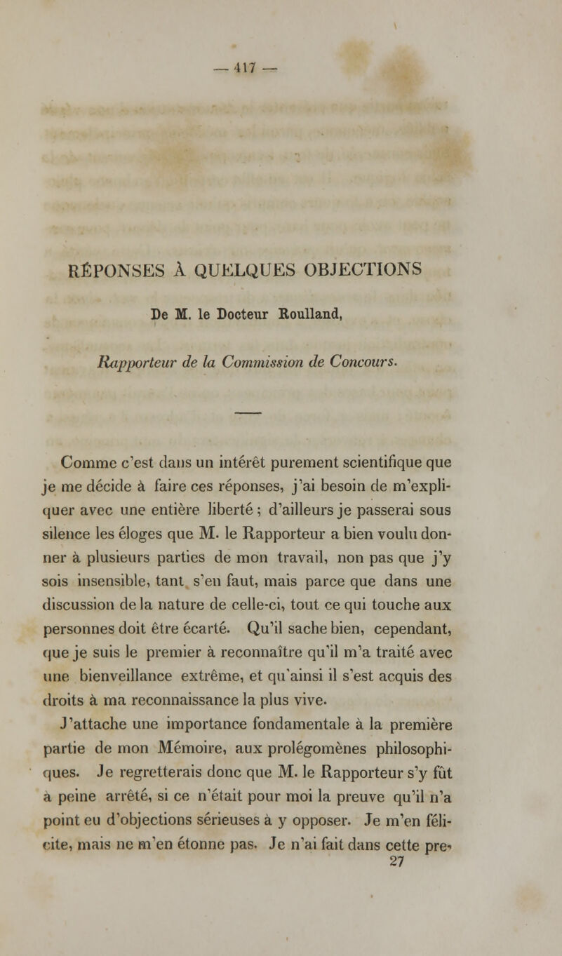 RÉPONSES À QUELQUES OBJECTIONS De M. le Docteur Roulland, Rapporteur de la Commission de Concours. Comme c'est dans un intérêt purement scientifique que je me décide à faire ces réponses, j'ai besoin de m'expli- quer avec une entière liberté; d'ailleurs je passerai sous silence les éloges que M. le Rapporteur a bien voulu don- ner à plusieurs parties de mon travail, non pas que j'y sois insensible, tant s'en faut, mais parce que dans une discussion de la nature de celle-ci, tout ce qui touche aux personnes doit être écarté. Qu'il sache bien, cependant, que je suis le premier à reconnaître qu'il m'a traité avec une bienveillance extrême, et qu'ainsi il s'est acquis des droits à ma reconnaissance la plus vive. J'attache une importance fondamentale à la première partie de mon Mémoire, aux prolégomènes philosophi- ques. Je regretterais donc que M. le Rapporteur s'y fût a peine arrêté, si ce n'était pour moi la preuve qu'il n'a point eu d'objections sérieuses à y opposer. Je m'en féli- cite, mais ne m'en étonne pas. Je n'ai fait dans cette pre- 27