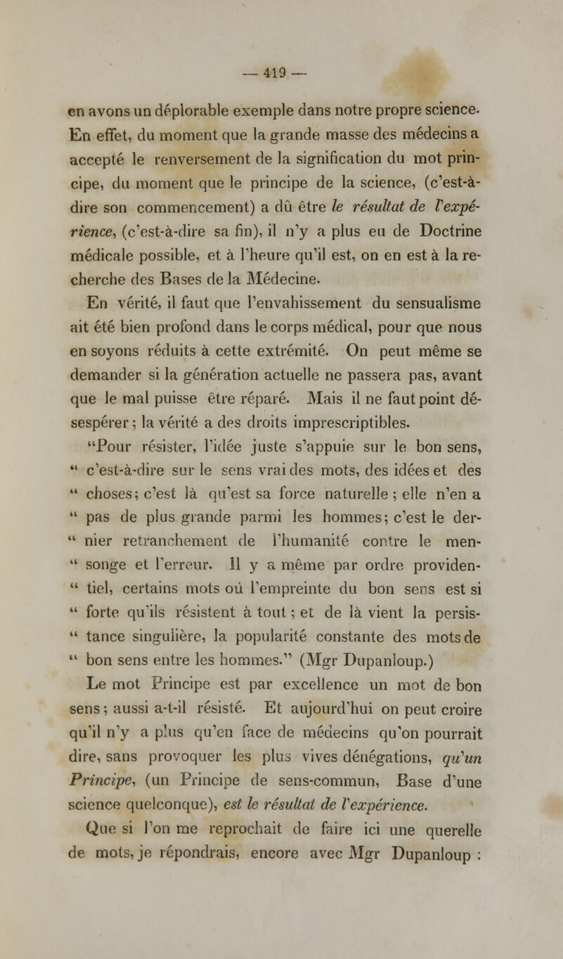 en avons un déplorable exemple dans notre propre science. En effet, du moment que la grande masse des médecins a accepté le renversement de la signification du mot prin- cipe, du moment que le principe de la science, (c'est-à- dire son commencement) a dû être le résultat de l'expé- rience, (c'est-à-dire sa fin), il n'y a plus eu de Doctrine médicale possible, et à l'heure qu'il est, on en est à la re- cherche des Bases de la Médecine. En vérité, il faut que l'envahissement du sensualisme ait été bien profond dans le corps médical, pour que nous en soyons réduits à cette extrémité. On peut même se demander si la génération actuelle ne passera pas, avant que le mal puisse être réparé. Mais il ne faut point dé- sespérer; la vérité a des droits imprescriptibles. Pour résister, l'idée juste s'appuie sur le bon sens, 41 c'est-à-dire sur le sens vrai des mots, des idées et des 44 choses; c'est là qu'est sa force naturelle ; elle n'en a 44 pas de plus grande parmi les hommes; c'est le der- 44 nier retranchement de l'humanité contre le men- 44 songe et Terreur. 11 y a même par ordre providen- 44 tiel, certains mots où l'empreinte du bon sens est si 44 forte qu'ils résistent à tout ; et de là vient la persis- 44 tance singulière, la popularité constante des mots de 41 bon sens entre les hommes. (Mgr Dupanloup.) Le mot Principe est par excellence un mot de bon sens ; aussi a-t-il résisté. Et aujourd'hui on peut croire qu'il n'y a plus qu'en face de médecins qu'on pourrait dire, sans provoquer les plus vives dénégations, qu'un Principe, (un Principe de sens-commun, Base d'une science quelconque), est le résultat de Vexpérience. Que si l'on me reprochait de faire ici une querelle de mots, je répondrais, encore avec Mgr Dupanloup :