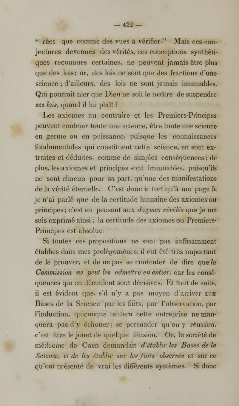  rées que comme des vues à vérifier. Mais ces con- jectures devenues des vérités, ces conceptions synthéti- ques reconnues certaines, ne peuvent jamais être plus que des lois; or, des lois ne sont que des fractions d'une science ; d'ailleurs, des lois ne sont jamais immuables. Qui pourrait nier que Dieu ne soit le maître de suspendre ses lois, quand il lui plaît ? Les axiomes au contraire et les Premiers-Principes peuvent contenir toute une science, être toute une science en germe ou en puissance, puisque les connaissances fondamentales qui constituent cette science, en sont ex- traites et déduites, comme de simples conséquences ; de plus, les axiomes et principes sont immuables, puisqu'ils ne sont chacun pour sa part, qu'une des manifestations de la vérité éternelle. C'est donc à tort qu'à ma page 5, je n'ai parlé que de la certitude humaine des axiomes ou principes; c'est en pensant aux dogmes révélés que je me suis exprimé ainsi ; la certitude des axiomes ou Premiers- Principes est absolue. Si toutes ces propositions ne sont pas suffisamment établies dans mes prolégomènes, il eut été très important de le prouver, et de ne pas se contenter de dire que la Commission ne peut les admettre en entier, car les consé- quences qui en découlent sont décisives. Et tout de suite, il est évident que, s'il n'y a pas moyen d'arriver aux Bases de la Science par les faits, par l'observation, par l'induction, quiconque tentera cette entreprise ne man- quera pas d'y échouer ; se persuader qu'on y réussira, c'est être le jouet de quelque illusion. Or, la société de médecine de Caen demandait d'établir les Bases de la Science, et de les établir sur les faits observés et sur ce cm'ont présenté de vrai les différents systèmes. Si donc