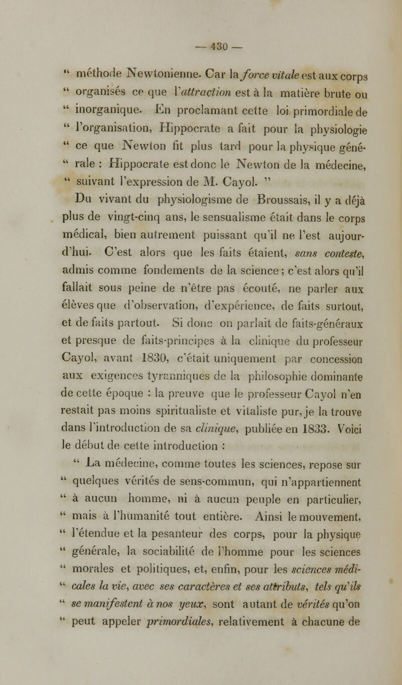  méthode Newtonienne. Car \a force vitale est aux corps 14 organisés ce que Yattraçtion est à la matière brute ou  inorganique. En proclamant cette loi primordiale de  l'organisation, Hippocrate a fait pour la physiologie  ce que Newton fit plus tard pour la physique géné-  raie : Hippocrate est donc le Newton de la médecine,  suivant l'expression de M. Cayol.  Du vivant du physiologisme de Broussais, il y a déjà plus de vingt-cinq ans, le sensualisme était dans le corps médical, bien autrement puissant qu'il ne l'est aujour- d'hui. C'est alors que les faits étaient, sans conteste, admis comme fondements de la science ; c'est alors qu'il fallait sous peine de n'être pas écouté, ne parler aux élèves que d'observation, d'expérience, de faits surtout, et de faits partout. Si donc on parlait de faits-généraux et presque de faits-principes à la clinique du professeur Cayol, avant 1830, c'était uniquement par concession aux exigences tyranniques de la philosophie dominante de cette époque : la preuve que le professeur Cayol n'en restait pas moins spiritualiste et vitaliste pur, je la trouve dans l'introduction de sa clinique, publiée en 1833. Voici le début de cette introduction :  La médecine, comme toutes les sciences, repose sur  quelques vérités de sens-commun, qui n'appartiennent  à aucun homme, ni à aucun peuple en particulier,  mais à l'humanité tout entière. Ainsi le mouvement,  l'étendue et la pesanteur des corps, pour la physique  générale, la sociabilité de l'homme pour les sciences  morales et politiques, et, enfin, pour les sciences médi-  cales la vie, avec ses caractères et ses attributs, tels qu'ils  se manifestent à nos yeux, sont autant de vérités qu'on  peut appeler primordiales, relativement à chacune de