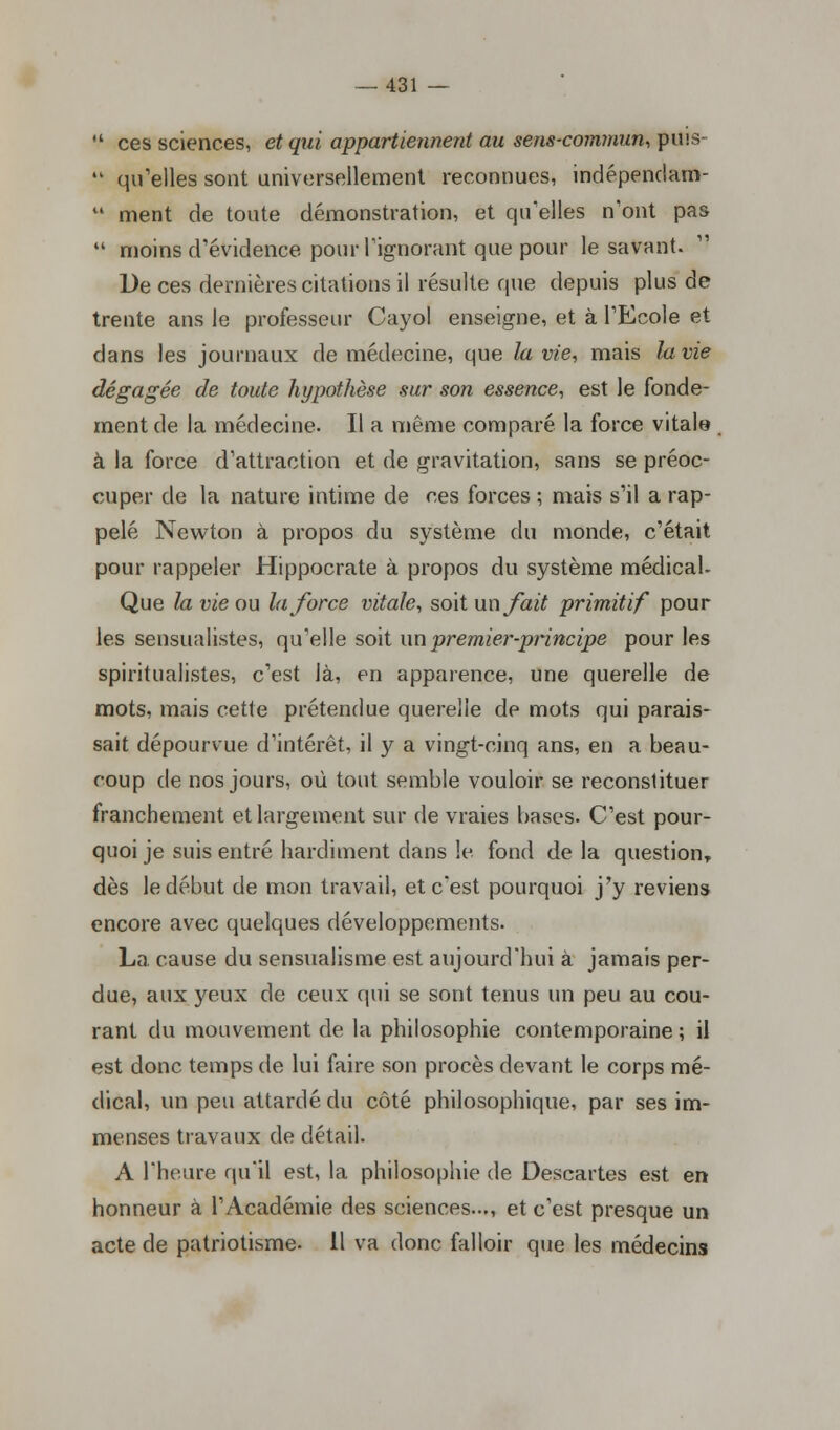  ces sciences, et qui appartiennent au sens-commun, puis-  qu'elles sont aniversellement reconnues, indépenclam- 41 ment de toute démonstration, et qu'elles n'ont pas  moins d'évidence pour l'ignorant que pour le savant. De ces dernières citations il résulte que depuis plus de trente ans le professeur Cayol enseigne, et à l'Ecole et dans les journaux de médecine, que la vie, mais la vie dégagée de toute hypothèse sur son essence, est le fonde- ment de la médecine. Il a même comparé la force vitale à la force d'attraction et de gravitation, sans se préoc- cuper de la nature intime de ces forces ; mais s'il a rap- pelé Newton à propos du système du monde, c'était pour rappeler Hippocrate à propos du système médical- Que la vie ou la force vitale, soit un fait primitif pour les sensualistes, qu'elle soit un premier-principe pour les spiritualistes, c'est là, en apparence, une querelle de mots, mais cette prétendue querelle de mots qui parais- sait dépourvue d'intérêt, il y a vingt-cinq ans, en a beau- coup de nos jours, où tout semble vouloir se reconstituer franchement et largement sur de vraies bases. C'est pour- quoi je suis entré hardiment dans le fond de la question, dès le début de mon travail, et c'est pourquoi j'y reviens encore avec quelques développements. La. cause du sensualisme est aujourd'hui à jamais per- due, aux yeux de ceux qui se sont tenus un peu au cou- rant du mouvement de la philosophie contemporaine ; il est donc temps de lui faire son procès devant le corps mé- dical, un peu attardé du côté philosophique, par ses im- menses travaux de détail. A l'heure qu'il est, la philosophie de Descartes est en honneur à l'Académie des sciences..., et c'est presque un acte de patriotisme. 11 va donc falloir que les médecins