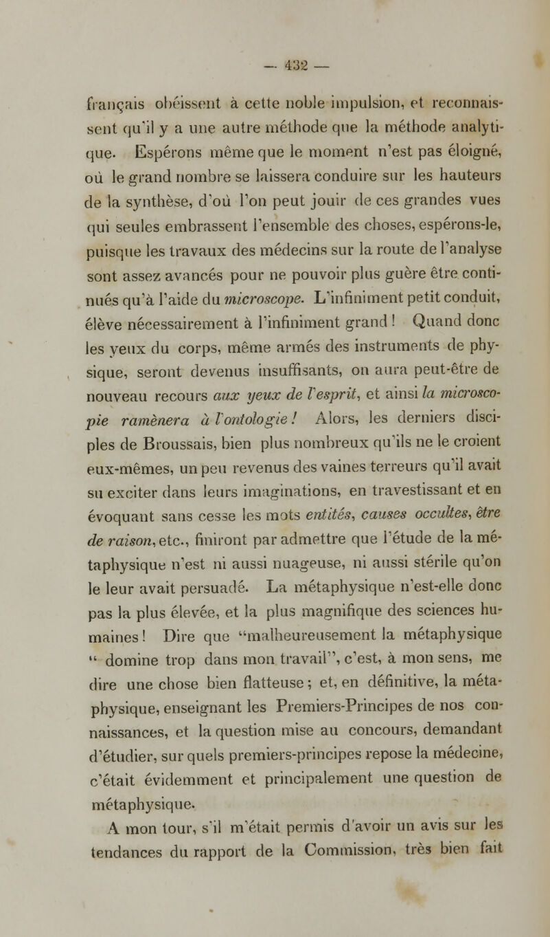 fiançais obéissent à cette noble impulsion, et reconnais- sent qu'il y a une autre méthode que la méthode analyti- que. Espérons même que le moment n'est pas éloigné, où le grand nombre se laissera conduire sur les hauteurs de la synthèse, d'où Ton peut jouir de ces grandes vues qui seules embrassent l'ensemble des choses, espérons-le, puisque les travaux des médecins sur la route de l'analyse sont assez avancés pour ne pouvoir plus guère être conti- nués qu'à l'aide du microscope. L'infiniment petit conduit, élève nécessairement à l'infiniment grand ! Quand donc les yeux du corps, même armés des instruments de phy- sique, seront devenus insuffisants, on aura peut-être de nouveau recours aux yeux de Vesprit, et ainsi la microsco- pie ramènera à l'ontologie ! Alors, les derniers disci- ples de Broussais, bien plus nombreux qu'ils ne le croient eux-mêmes, un peu revenus des vaines terreurs qu'il avait su exciter dans leurs imaginations, en travestissant et en évoquant sans cesse les mots entités, causes occultes, être de raison,etc, finiront par admettre que l'étude de la mé- taphysique n'est ni aussi nuageuse, ni aussi stérile qu'on le leur avait persuadé. La métaphysique n'est-elle donc pas la plus élevée, et la plus magnifique des sciences hu- maines ! Dire que malheureusement la métaphysique  domine trop dans mon travail, c'est, à mon sens, me dire une chose bien flatteuse ; et, en définitive, la méta- physique, enseignant les Premiers-Principes de nos con- naissances, et la question mise au concours, demandant d'étudier, sur quels premiers-principes repose la médecine, c'était évidemment et principalement une question de métaphysique. A mon tour, s'il m'était permis d'avoir un avis sur les tendances du rapport de la Commission, très bien fait