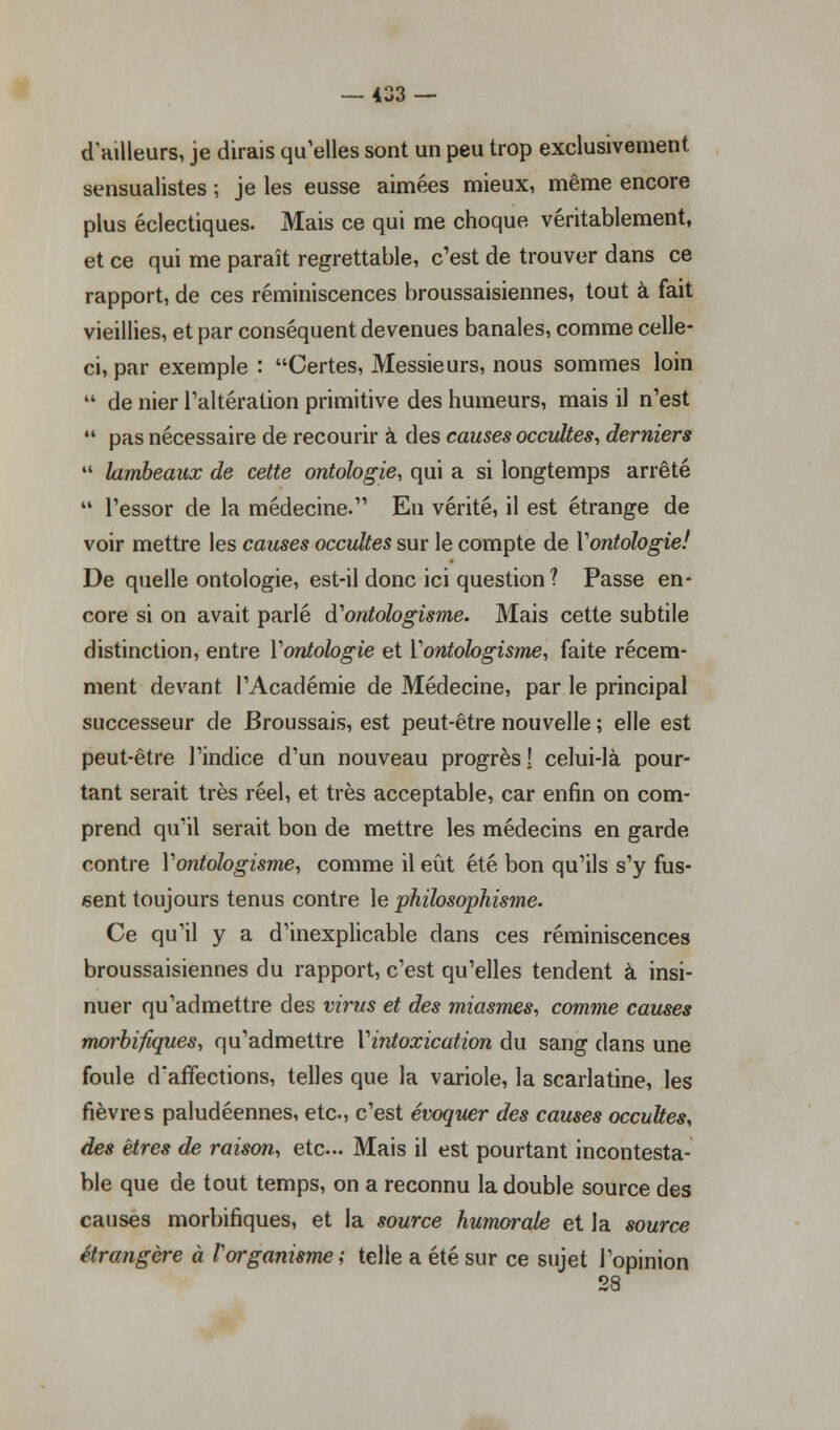 d'ailleurs, je dirais qu'elles sont un peu trop exclusivement sensualistes ; je les eusse aimées mieux, même encore plus éclectiques. Mais ce qui me choque, véritablement, et ce qui me paraît regrettable, c'est de trouver dans ce rapport, de ces réminiscences broussaisiennes, tout à fait vieillies, et par conséquent devenues banales, comme celle- ci, par exemple : Certes, Messieurs, nous sommes loin  de nier l'altération primitive des humeurs, mais il n'est  pas nécessaire de recourir à des causes occultes, derniers  lambeaux de cette ontologie, qui a si longtemps arrêté  l'essor de la médecine. En vérité, il est étrange de voir mettre les causes occultes sur le compte de Yontologie! De quelle ontologie, est-il donc ici question ? Passe en- core si on avait parlé Vontologisme. Mais cette subtile distinction, entre Yontologie et Vontologisme, faite récem- ment devant l'Académie de Médecine, par le principal successeur de Broussais, est peut-être nouvelle ; elle est peut-être l'indice d'un nouveau progrès! celui-là pour- tant serait très réel, et très acceptable, car enfin on com- prend qu'il serait bon de mettre les médecins en garde contre Vontologisme, comme il eût été bon qu'ils s'y fus- sent toujours tenus contre le philosophisme. Ce qu'il y a d'inexplicable dans ces réminiscences broussaisiennes du rapport, c'est qu'elles tendent à insi- nuer qu'admettre des virus et des miasmes, comme causes morbifiques, qu'admettre Y intoxication du sang dans une foule d'affections, telles que la variole, la scarlatine, les fièvres paludéennes, etc., c'est évoqiter des causes occultes, des êtres de raison, etc... Mais il est pourtant incontesta ble que de tout temps, on a reconnu la double source des causes morbifiques, et la source humorale et la source étrangère à l'organisme ; telle a été sur ce sujet l'opinion 28