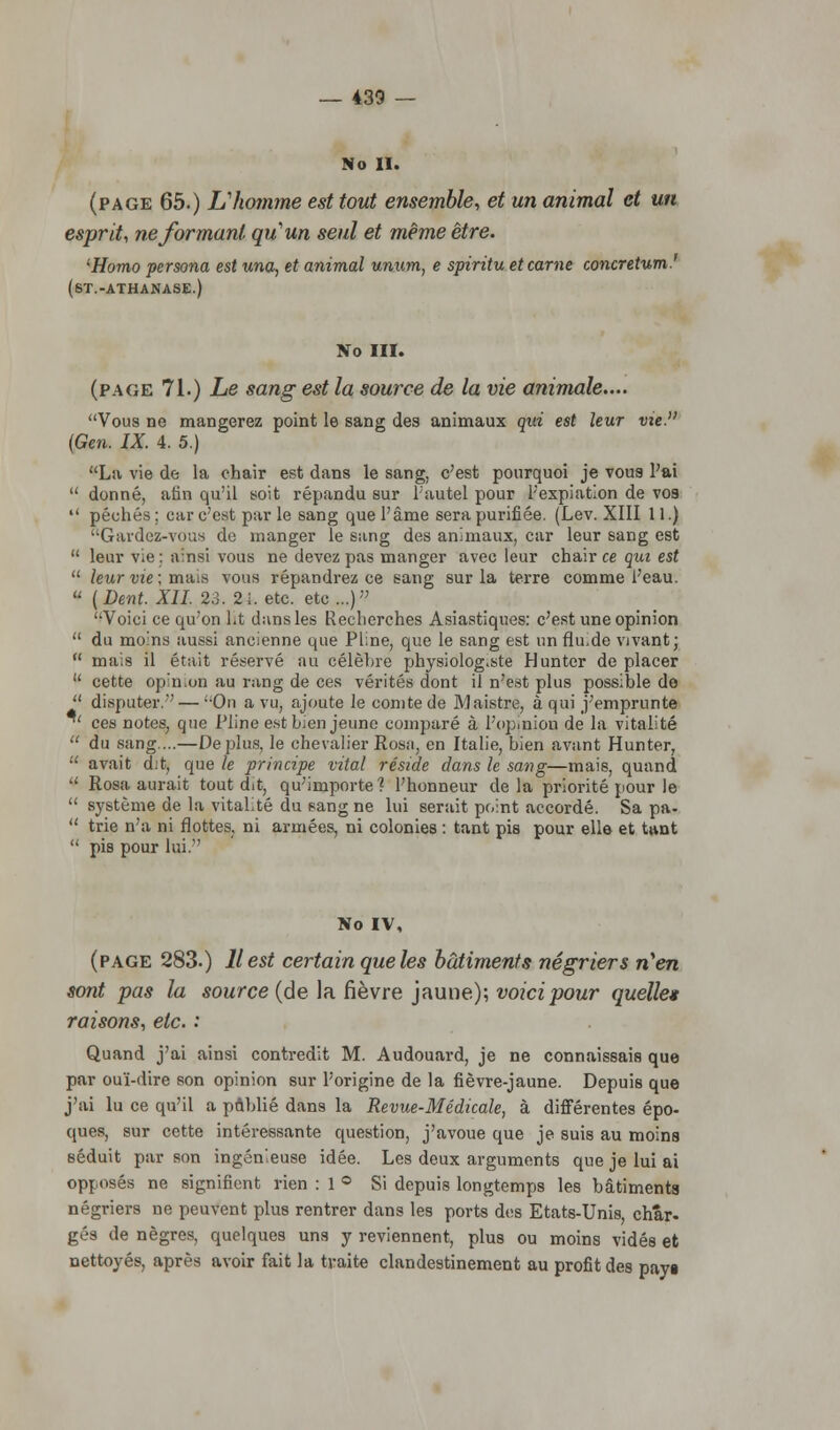 No II. (page 65.) Vhomme est tout ensemble, et un animal et un esprit, ne formant qu'un seul et même être. iHomo persona est una, et animal unum, e spiritu et carne concretum.' (6T.-ATHANASE.) No III. (page 71.) Le sang est la source de la vie animale.... Vous ne mangerez point le sang des animaux qui est leur vie. (Gen. IX. 4. 5.) La vie de la chair est dans le sang, c'est pourquoi je vous l'ai  donné, afin qu'il soit répandu sur l'autel pour l'expiation de vos  péchés; car c'est par le sang que l'âme sera purifiée. (Lev. XIII 11.) Gardez-vous do manger le sang des animaux, car leur sang est  leur vie: ainsi vous ne devez pas manger avec leur chair ce qui est  leur vie ; mais vous répandrez ce sang sur la terre comme l'eau.  (Dent. XII. 23. 21. etc. etc ...) Voici ce qu'on lit dans les Recherches Asiastiques: c'est une opinion  du moins aussi ancienne que Piine, que le sang est un fli^de vivant;  mais il était réservé au célèbre physiolog.ste Hunter de placer  cette opinion au rang de ces vérités dont il n'est plus possible de  disputer. — On a vu, ajoute le comte de Maistre, à qui j'emprunte *' ces notes, que Pline est bien jeune comparé à l'opinion de la vitalité  du sang...—Déplus, le chevalier Rosa, en Italie, bien avant Hunter,  avait dit, que le principe vital réside dans le sang—mais, quand  Rosa aurait tout dit, qu'importe? l'honneur delà priorité pour le  système de la vitalité du sang ne lui serait point accordé. Sa pa-  trie n'a ni flottes, ni armées, ni colonies : tant pis pour elle et tant  pis pour lui. No IV, (page 283.) Il est certain que les bâtiments négriers n'en sont pas la source (de la fièvre jaune); voici pour quelle* raisons, etc. : Quand j'ai ainsi contredit M. Audouard, je ne connaissais que par ouï-dire son opinion sur l'origine de la fièvre-jaune. Depuis que j'ai lu ce qu'il a publié dans la Revue-Médicale, à différentes épo- ques, sur cette intéressante question, j'avoue que je suis au moins séduit par son ingénieuse idée. Les deux arguments que je lui ai opposés ne signifient rien : 1 ° Si depuis longtemps les bâtiments négriers ne peuvent plus rentrer dans les ports dos Etats-Unis, char- gés de nègres, quelques uns y reviennent, plus ou moins vidés et nettoyés, après avoir fait la traite clandestinement au profit des payi