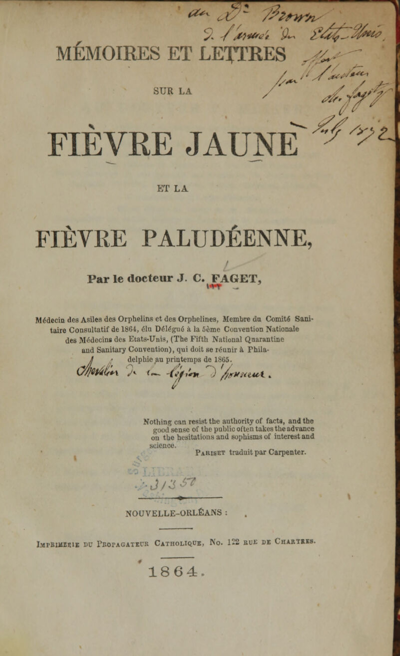 7T. *** . ( - /fit**, MÉMOIRES ET LETTRES . £ SUR LA / J . FIÈVRE JAUNE ^^ ET LA FIÈVRE PALUDÉENNE, Par le docteur J. C. FAGET, Médecin des Asiles des Orphelins et des Orphelines, Membre du Comité Sani- taire Consultatif de 1864, élu Délégué à la 5ème Convention Nationale des Médecin» des Etats-Unis, (The Fifth National Qnarantine aud Sanitary Convention), qui doit se réunir à Phila- J : delphie au printemps de 1865. ù Nothing can resist the authority of facts, and the good sensé of the public olten takesthe advance on the hésitations and sophismsof interestand science. Pariset traduit par Carpenter. NOUVELLE-ORLÉANS I.MrBIMEElE DC PROPAGATEUR CATHOLIQUE, No. 122 EUE DE CHARTRES. '1864.