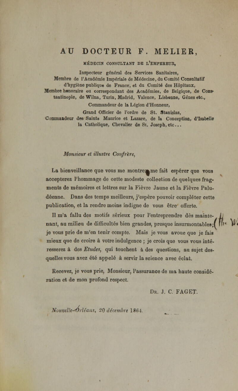 AU DOCTEUR F. MELIER, MÉDECIN CONSULTANT DE l'eMPEREUK, Inspecteur général des Services Sanitaires, Membre de l'Académie Impériale de Médecine, du Comité Consultatif d'hygiène publique de France, et du Comité des Hôpitaux, Membre honoraire ou correspondant des Académies, de Belgique, de Con» tantinople, de Wilna, Turin, Madrid, Valence, Lisbonne, Gênes etc., Commandeur de la Légion d'Honneur, Grand Officier de l'ordre de St. Stanislas, Commandeur des Saints Maurice et Lazare, de la Conception, d'Isabelle la Catholique, Chevalier de St. Joseph, etc.. Monsieur et illustre Confrère, La bienveillance que vous me montrcmme fait espérer que vous accepterez l'hommage de cette modeste colleotion de quelques frag- ments de mémoires et lettres sur la Fièvre Jaune et la Fièvre Palu- déenne. Dans des temps meilleurs, j'espère pouvoir compléter cette publication, et la rendre moins indigne de vous être offerte. Il m'a fallu des motifs sérieux pour l'entreprendre dès mainte- nant, au milieu de difficultés bien grandes, presque insurmontable» je vous prie de m'en tenir compte. Mais je vous avoue que je fais mieux que de croire à votre indulgence ; je crois quo vous vous inté- resserez à des Etudes, qui touchent à des questions, au sujet des- quelles vous avez été appelé à servir la science avec éclat. Recevez, je vous prie, Monsieur, l'assurance de ma haute considé- ration et de mon profond respect. Dr. J. C. FAGET. Nouvelk-Vrléaiis, 20 décembre 1864. /i v.