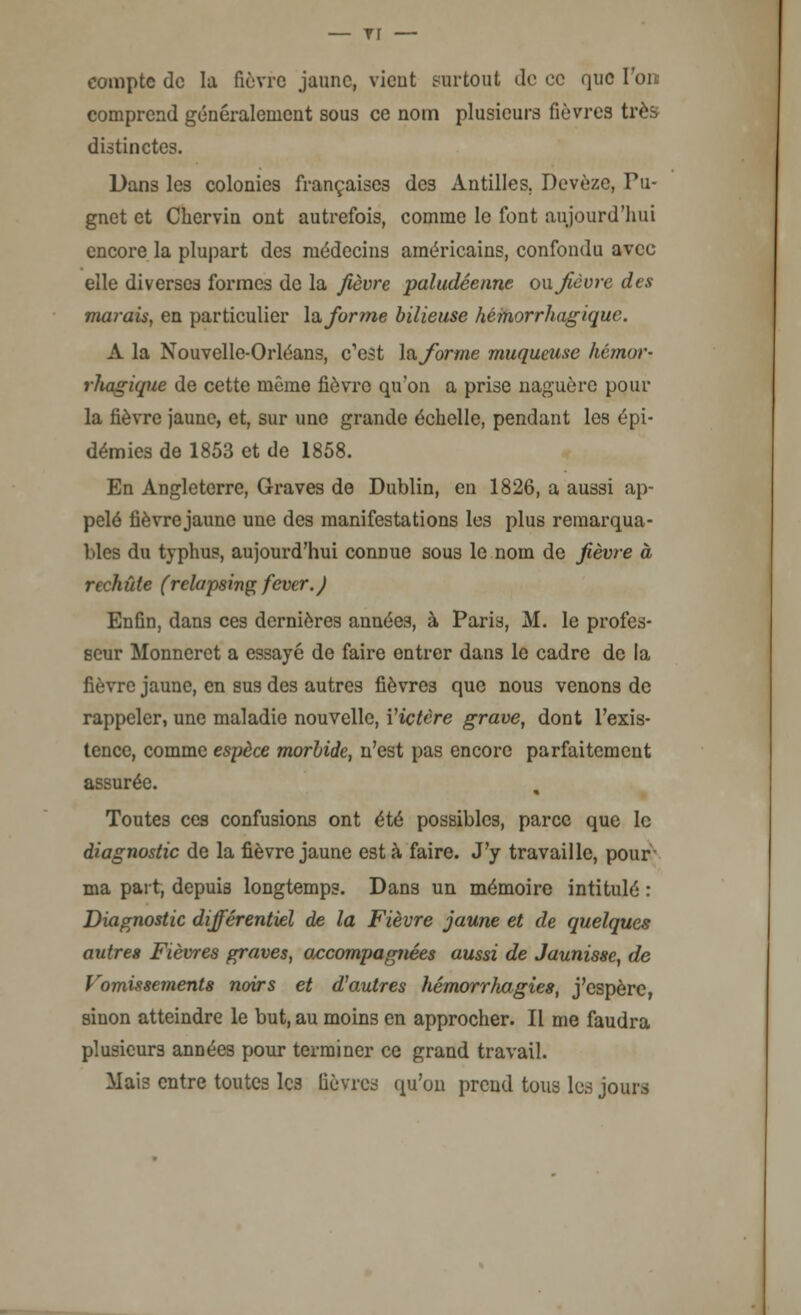 — rr — compte de la fièvre jaune, vient surtout de ce que l'on comprend généralement sous ce nom plusieurs fièvres très distinctes. Dans les colonies françaises des Antilles. Devèze, Pu- gnet et Cliervin ont autrefois, comme le font aujourd'hui encore la plupart des médecins américains, confondu avec elle diverses formes de la fièvre paludéenne ou fièvre des marais, en particulier \afor?ne bilieuse hémorrhagique. A la Nouvelle-Orléans, c'est la forme muqueuse hémor- rliagique de cette même fièvre qu'on a prise naguère pour la fièvre jaune, et, sur une grande échelle, pendant les épi- démies de 1853 et de 1858. En Angleterre, Graves de Dublin, en 1826, a aussi ap- pelé fièvre jaune une des manifestations les plus remarqua- bles du typhus, aujourd'hui connue sous le nom de fièvre à rechute (rclapsing fever.) Enfin, dans ces dernières années, à Paris, M. le profes- seur Monneret a essayé de faire entrer dans le cadre de la fièvre jaune, en sus des autres fièvres que nous venons de rappeler, une maladie nouvelle, ïictère grave, dont l'exis- tence, comme espèce morbide, n'est pas encore parfaitement assurée. Toutes ces confusions ont été possibles, parce que le diagnostic de la fièvre jaune est à faire. J'y travaille, pour ma part, depuis longtemps. Dans un mémoire intitulé : Diagnostic différentiel de la Fièvre jaune et de quelques autres Fièvres graves, accompagnées aussi de Jaunisse, de Vomissements noirs et d'autres hémorrhagies, j'espère, sinon atteindre le but, au moins en approcher. Il me faudra plusieurs années pour terminer ce grand travail. Mais entre toutes les lièvres qu'on prend tous les jours