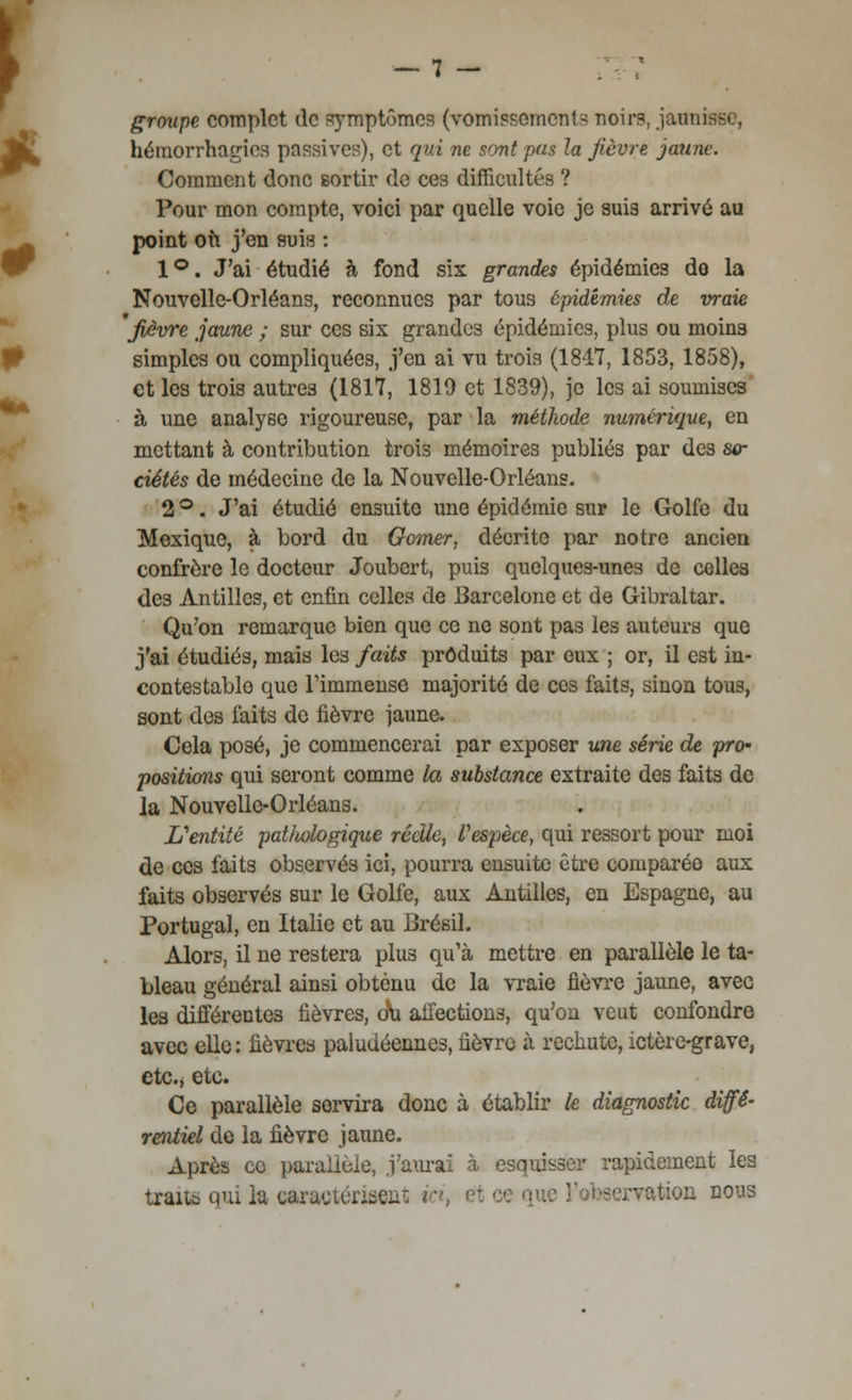 -7 - groupe complet de symptômes (vomissements noirs, jaunisse, hémorrhagios passives), et qui ne sont pas la fièvre jaune. Comment donc sortir de ces difficultés ? Pour mon compte, voici par quelle voie je suis arrivé au point où j'en suis : 1°. J'ai étudié à fond six grandes épidémies de la Nouvelle-Orléans, reconnues par tous épidémies de vraie fièvre jaune ; sur ces six grandes épidémies, plus ou moins simples ou compliquées, j'en ai vu trois (1847, 1853, 1858), et les trois autres (1817, 1810 et 1839), je les ai soumises à une analyse rigoureuse, par la méthode numérique, en mettant à contribution trois mémoires publiés par des so- ciétés de médecine de la Nouvelle-Orléans. 2 °. J'ai étudié ensuite une épidémie sur le Golfe du Mexique, à bord du Gomer, décrite par notre ancien confrère le docteur Joubcrt, puis quelques-unes de celles des Antilles, et enfin celles de Barcelone et de Gibraltar. Qu'on remarque bien que ce ne sont pas les auteurs que j'ai étudiés, mais les faits produits par eux ; or, il est in- contestable que rimmense majorité de ces faits, sinon tous, sont des faits de fièvre jaune. Cela posé, je commencerai par exposer une série de pro- positions qui seront comme la substance extraite des faits de la Nouvelle-Orléans. L'entité pathologique réelle, l'espèce, qui ressort pour moi de ces faits observés ici, pourra ensuite être comparée aux faits observés sur le Golfe, aux Antilles, en Espagne, au Portugal, en Italie et au Brésil. Alors, il ne restera plus qu'à mettre en parallèle le ta- bleau général ainsi obtenu de la vraie fièvre jaune, avec les différentes fièvres, c\i affections, qu'on veut confondre avec elle: fièvres paludéennes, fièvre à rechute, ictère-grave, etc., etc. Ce parallèle servira donc à établir le diagnostic diffé- rentiel de la fièvre jaune. Après ce parallèle, j'aurai à esquisser rapidement les traita qui la caractérisent fttaon D0US