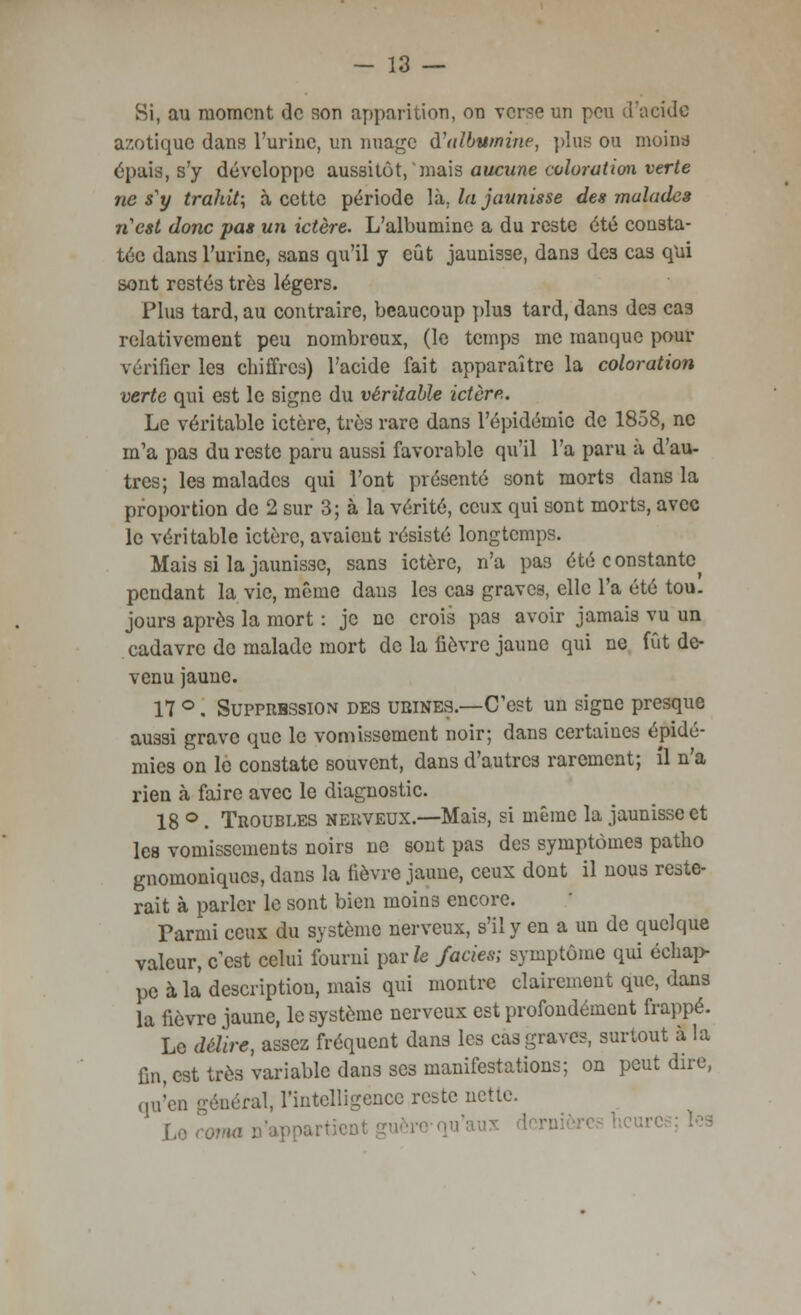 Si, au moment de son apparition, on verse un peu d'acide azotique dans l'urine, un nuage ù'nibvmine, plus ou moina épais, s'y développe aussitôt, mais aucune coloration verte ne s'y trahit; à cette période Vu, la jaunisse des malades n'est donc pas un ictère. L'albumine a du reste été consta- tée dans l'urine, sans qu'il y eût jaunisse, dans des cas qui sont restés très légers. Plus tard, au contraire, beaucoup plus tard, dans des cas relativement peu nombreux, (le temps me manque pour vérifier les chiffres) l'acide fait apparaître la coloration verte qui est le signe du véritable ictère. Le véritable ictère, très rare dans l'épidémie de 1858, ne m'a pas du reste paru aussi favorable qu'il l'a paru à d'au- tres; les malades qui l'ont présenté sont morts dans la proportion de 2 sur 3; à la vérité, ceux qui sont morts, avec le véritable ictère, avaient résisté longtemps. Mais si la jaunisse, sans ictère, n'a pas été constante^ pendant la vie, même dans les cas graves, elle l'a été tou. jours après la mort : je ne crois pas avoir jamais vu un cadavre de malade mort de la fièvre jaune qui ne fût de- venu jaune. 17 °. Supprbssion des urines.—C'est un signe presque aussi grave que le vomissement noir; dans certaines épidé- mies on le constate souvent, dans d'autres rarement; il n'a rien à faire avec le diagnostic. 18 °. Troubles nerveux.—Mais, si même la jaunisse et les vomissements noirs ne sont pas des symptômes patlio gnomoniques, dans la fièvre jaune, ceux dont il nous reste- rait à parler le sont bien moins encore. Parmi ceux du système nerveux, s'il y en a un de quelque valeur, c'est celui fourni parfe faciès; symptôme qui échap- pe à la description, mais qui montre clairement que, dans la fièvre jaune, le système nerveux est profondément frappé. Le délire, assez fréquent dans les cas graves, surtout à la fin, est très variable dans ses manifestations; on peut dire, qu'en général, l'intelligence reste nette. Le coma n'appartienl