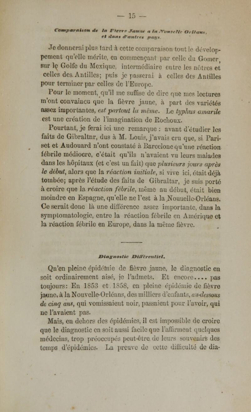 ContparaUon Ut la Fierrr Jmmm a la Jfoutetfe Orlëmu, et tlaim tt'aulrn pay*. .Te donnerai plus lard à cette comparaison tout le dévelop- pement qu'elle mérite, en commençant par celle du Gomcr sur le Golfe du Mexique, intermédiaire entre les nôtres et celles des Antilles; puis je passerai à celles des Antilles pour terminer par celles de l'Europe. Pour le moment, qu'il me suffise de dire que mes lectures m'ont convaincu que la fièvre jaune, à part des variétés assez importantes, est partout la même. Le typhus amarile est une création de l'imagination de Rochoux. Pourtant, je ferai ici une remarque : avant d'étudier les faits de Gibraltar, dus à M. Louis, j'avais cru que, si Pari- set et Audouard n'ont constaté à Barcelone qu'une réaction fébrile médiocre, c'était qu'ils n'avaient vu leurs malades dans les hôpitaux (et c'est un fait) que plusieurs jours après le début, alor3 que la réaction initiale, si vive ici, était déjà tombée; après l'étude des faits de Gibraltar, je suis porté à croire que la réaction fébrile, même au début, était bien moindre en Espagne, qu'elle ne l'est à la Nouuellc-Orléans. Ce serait donc là uno différence assez importante, dans la symptomatologic, entre la réaction fébrile en Amérique et la réaction fébrile en Europe, dans la même fièvre. Itiagnotlie BitFtrenticI, Qn'on pleine épidémie de fièvre jaune, le diagnostic en soit ordinairement aisé, ie l'admets. Et encore.... pas toujours: En 1853 et 1S58, en pleine épidémie de fièvre jaune, à la Nouvelle-Orléans, des milliers d'enfants, au-dessous de cinq ans, qui vomissaient noir, passaient pour l'avoir, qui ne l'avaient pas. Mais, en dehors des épidémies, il est impossible de croire que le diagnostic en soit aussi facile que l'affirment quelques médecins, trop préoccupés peut-être, de leurs souvenirs des temps d'épidémies. La preuve de cette difficulté de dia-