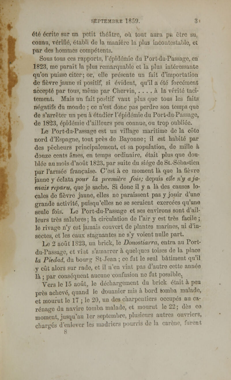 été écrite sur un petit théâtre, où tout aura pu être su. connu, vérifié, établi de la manière la plus incontestable, et par des hommes compétents. Sous tous ces rapports, l'épidémie du Port-du-Passage, en 1823, me paraît la plus remarquable et la plus intéressante qu'on puisse citer ; or, elle présente un fait d'importation de fièvre jaune si positif, si évident, qu'il a été forcément accepté par tous, même par Chervin, .... à la vérité taci- tement. Mais un fait positif vaut plus que tous les faits négatifs du monde ; ce n'est donc pas perdre son temps que de s'arrêter un peu à étudier l'épidémie du Port-du-Passage, de 1823, épidémie d'ailleurs peu connue, ou trop oubliée. Le Port-du-Passage est un village maritime de la côte nord d'Espagne, tout près de Bayonne; il est habité par des pêcheurs principalement, et sa population, de mille à douze cents âmes, en temps ordinaire, était plus que dou- blée au mois d'août 1823, par suite du siège do St.-Sébastien par l'armée française. C'est à ce moment là que la fièvre jaune y éclata pour la première fois; depuis elle n'y a ja- mais reparu, que je sache. Si donc il y a là des causes lo- cales de fièvre jaune, elles no paraissent pas y jouir d'une grande activité, puisqu'elles ne se seraient exercées qu'une seule fois. Le Port-du-Passage et se3 environs sont d'ail- leurs très salubres; la circulation de Pair y est très facile ; le rivage n'y est jamais couvert de plantes marine?, ni d'in- sectes, et les eaux stagnantes ne s'y voient nulle part. Le 2 août 1S23, un brick, le Donostiarra, entra au Port- du-Passage, et vint s'amarrer à quelques toises de la place la Piedad, du bourg St-Jean ; ce fut le seul bâtiment qu'il y eût alors sur rade, et il n'en vint pas d'autre cette année là ; par conséquent aucune confusion ne fut possible. Vers le 15 août, le déchargement du brick était à peu près achevé, quand le douanier mis à bord tomba malade, et mourut le 17 ; le 20, un des charpentiers occupés au ca- rénage du navire tomba malade, et mourut le 22 ; dès co moment, jusqu'au 1er septembre, plusieurs autres ouvriers, charges d'enlover les madriers pourris de la carène, furent