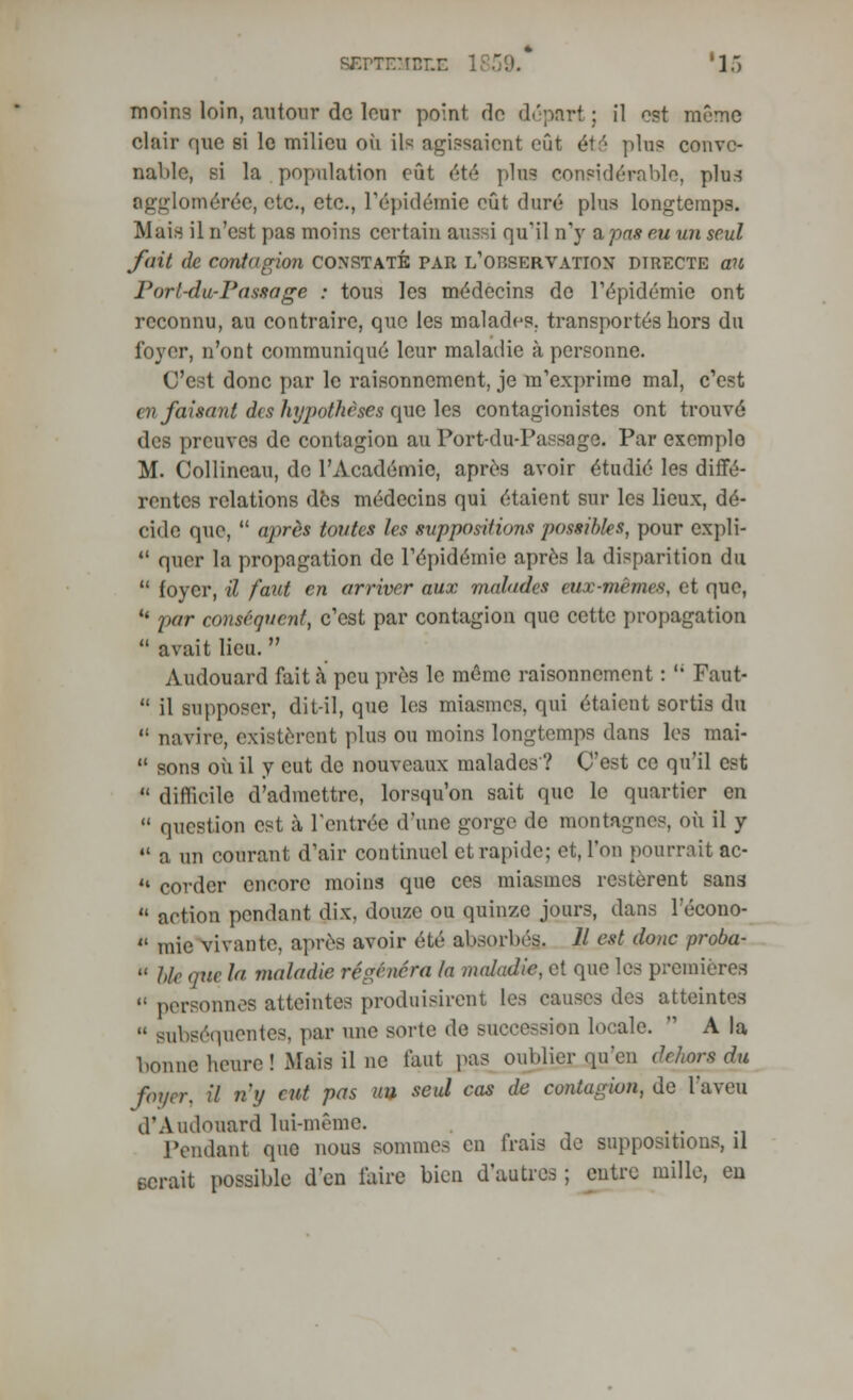 BEPTEMBLE 1 moins loin, autour do leur point do départ ; il est même clair que si le milieu où Llfl agissaient eût été pins conve- nable, si la population eût été plus considérable, plus agglomérée, etc., etc., l'épidémie eût duré plus longtemps. Mais il n'est pas moins certain aussi qu'il n'y a pas eu un seul fait de Contagion CONSTATÉ PAR L'OBSERVATION DIRECTE aU Porl-du-Passage : tous les médecins de l'épidémie ont reconnu, au contraire, que les malades, transportés hors du loyer, n'ont communiqué leur maladie à personne. C'est donc par le raisonnement, je m'exprime mal, c'est en faisant des hyj)othèses que les contagionistes ont trouvé des preuves de contagion au Port-du-Passage. Par exemple M. Collineau, de l'Académie, après avoir étudié les diffé- rentes relations des médecins qui étaient sur les lieux, dé- cide que,  après toutes les suppositions possibles, pour expli-  quer la propagation de l'épidémie après la disparition du  foyer, il faut en arriver aux malades aie-me mes, et que, u par conséquent, c'est par contagion que cette propagation  avait lieu.  Audouard fait à peu près le même raisonnement :  Faut-  il supposer, dit-il, que les miasmes, qui étaient sortis du 11 navire, existèrent plus ou moins longtemps dans les mai-  sons où il y eut de nouveaux malades? C'est ce qu'il est  difficile d'admettre, lorsqu'on sait que le quartier en  question est à, l'entrée d'une gorge de montagnes, où il y  a un courant d'air continuel cl rapide; et, l'on pourrait ac- '• corder encore moins que ces miasmes restèrent sans  action pendant dix, douze ou quinze jours, dans l'écono-  mie vivante, après avoir été absorbés. Il est donc proba-  Me (pic la maladie régénéra la maladie, et que les premières  personnes atteintes produisirent les causes des atteintes  subséquentes, par une sorte de succession locale.  A la bonne heure ! Mais il ne faut pas oublier qu'en dehors du foyer, il ny eut pas uu seul cas de contagion, de l'aveu d'Audouard lui-même. Pendant que nous sommes en frais de suppositions, il serait possible d'en faire bien d'autres ; entre mille, en