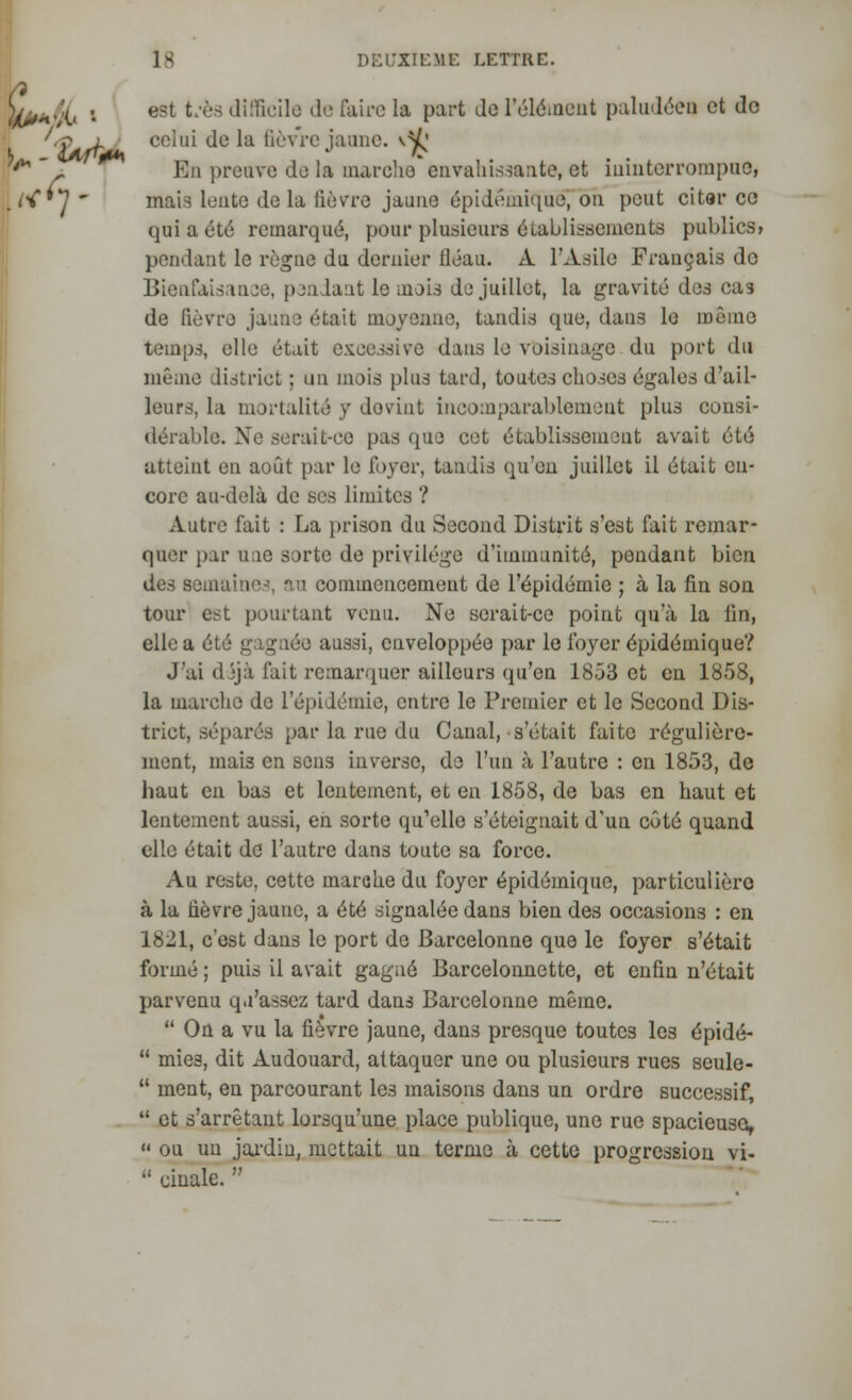 W*+fjL • est t'*ès Ji!ricil° de rair0 la Part Jo l'élément paludéen et de 'éB l celui de la fièvre jaune, v^' * ' r En preuve du la marche envahissante, et ininterrompue, J<**]  mais l°utG ^ela fièvre jaune épidémique^ on peut citai* ce qui a été remarqué, pour plusieurs établissements publics» pondant le règne du dernier fléau. À l'Asile Français de Bienfaisance, pendant le mois de juillet, la gravité des cas de fièvre jaune était moyenne, tandis (pie, dans le même temps, elle était excessive dans le voisinage du port du même district ; un mois plus tard, toutes choses égales d'ail- leurs, la mortalité y doviut incomparablement plus consi- dérable. Xe serait-ce pas que cet établissement avait été atteint en août par le foyer, tandis qu'en juillet il était en- core au-delà de ses limites ? Autre fait : La prison du Second Distrit s'est fait remar- quer par une sorte de privilège d'immunité, pendant bien des semaine-', nu commencement de l'épidémie ; à la fin son tour est pourtant venu. Ne serait-ce point qu'à la lin, elle a été gagnée aussi, enveloppée par le foyer épidémique? J'ai dijà l'ait remarquer ailleurs qu'en 1853 et en 1858, la marche de l'épidémie, entre le Premier et le Second Dis- trict, séparés par la rue du Canal, s'était faite régulière- ment, mais en sens inverse, de l'un à l'autre : en 1853, de haut en bas et lentement, et en 1858, de bas en haut et lentement aussi, en sorte qu'elle s'éteignait d'un côté quand elle était de l'autre dans toute sa force. Au reste, cette marche du foyer épidémique, particulière à la tièvre jaune, a été signalée dans bien des occasions : en 1821, c'est dans le port de Barcelonne que le foyer s'était formé ; puis il avait gagné Barcelonnette, et enfin n'était parvenu qu'assez tard dans Barcelonne même.  On a vu la fièvre jaune, dan3 presque toutes les épidé-  mies, dit Audouard, attaquer une ou plusieurs rues seule-  ment, en parcourant les maisons dans un ordre successif,  et s'arrêtant lorsqu'une place publique, une rue spacieuse,  ou un jardin, mettait un terme à cette progression vi-  cinale. 