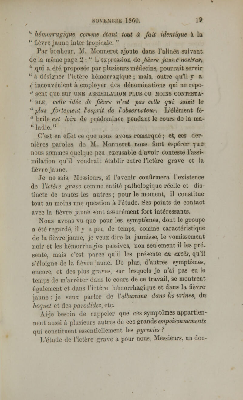 <l hémorragique civime étant tout à fuit identique à la  fièvre jaune inter-tropicale.  Par bonheur, AI. Mounerct ajoute dans l'alinéa suivant de la même page % :  L'expression de fièvre jaune nostras,  qui a été proposée par plusieurs médecins, pourrait servir  à désigner l'ictère hémorragique ; mais, outre qu'il y a «' inconvénient à employer des dénominations qui ne repo- «' sent que sur uxk assimilation plus ou moins contesta-  BLE, cette idée de fièvre rCest pas celle qui saisit \e  'dus fortement l'esprit de l'observateur. L'élément fé-  brile est loin de prédominer pendant le cours de la ma- C'est en effet ce que nous avous remarqué ; et, ces der- nières paroles do M. Monn«Tet nous font espérer que nous sommes quelque peu excusable d'avoir contesté l'assi- milation qu'il voudrait établir entre l'ictère grave et la lièvre jaune. Je ne sais, Messieurs, si l'avenir confirmera l'existence de Y ictère grave comme entité pathologique réelle et dis- tincte de toutes les autres ; pour le moment, il constitue tout au moins une question à l'étude. Ses points de contact avec la fièvre jaune sont assurément fort intéressants. Nous avons vu que pour les symptômes, dont le groupe a été regardé, il y a peu de temps, comme caractéristique de la fièvre jaune, je veux dire la jaunisse, le vomissement noir et les hémorrhagies passives, non seulement il les pré- sente, mais c'est parce qu'il les présente en excès, qu'il B'éloigne de la fièvre jaune. De plus, d'autres symptômes, encore, et des plus graves, sur lesquels je n'ai pas eu le tempe de m'arrêter dans Le cours de ce travail, se montrent également et dans l'ictère hémorrhagùrae et dans la fièvre jaune : je veux parler de Yalbumine dans les urines, du hoquet et des parodiées, etc. Ai-je. besoin de rappeler que ces symptômes appartien- nent ainsi à plusieurs autres de ces grands empotionnements qui constituent essentiellement les pyrexies ? L'étude de l'ictère grave a pour nous. Messieurs, un don-