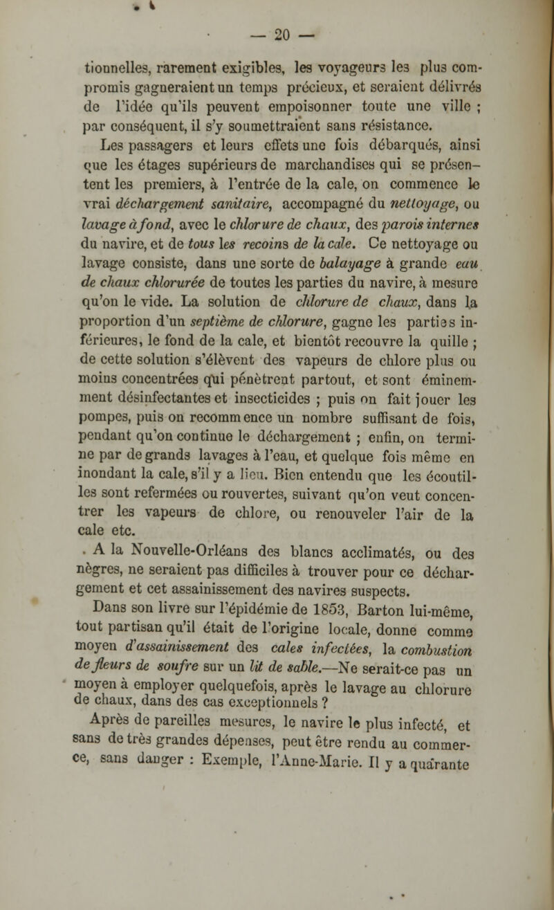 tionnelles, rarement exigibles, les voyageurs le3 plus com- promis gagneraient un temps précieux, et seraient délivrés de l'idée qu'ils peuvent empoisonner toute une ville ; par conséquent, il s'y soumettraient sans résistance. Les passagers et leurs effets une fois débarqués, ainsi que les étages supérieurs de marchandises qui se présen- tent les premiers, à l'entrée de la cale, on commence le vrai déchargement sanitaire, accompagné du nettoyage, ou lavage à fond, avec le chlorure de chaux, des parois internes du navire, et de tous les recoins de h cale. Ce nettoyage ou lavage consiste, dans une sorte de balayage à grande eau de chaux chlorurée de toutes les parties du navire, à mesure qu'on le vide. La solution de chlorure de chaux, dans !# proportion d'un septième de chlorure, gagne les parties in- férieures, le fond de la cale, et bientôt recouvre la quille ; de cette solution s'élèvent des vapeurs de chlore plus ou moins concentrées qui pénètrent partout, et sont éminem- ment désinfectantes et insecticides ; puis on fait jouer les pompes, puis on recomm enec un nombre suffisant de fois, pendant qu'on continue le déchargement ; enfin, on termi- ne par de grands lavages à l'eau, et quelque fois même en inondant la cale, s'il y a lieu. Bien entendu que les écoutil- les sont refermées ou rouvertes, suivant qu'on veut concen- trer les vapeurs de chlore, ou renouveler l'air de la cale etc. . A la Nouvelle-Orléans des blancs acclimatés, ou des nègres, ne seraient pas difficiles à trouver pour ce déchar- gement et cet assainissement des navires suspects. Dans son livre sur l'épidémie de 1853, Barton lui-même, tout partisan qu'il était de l'origine locale, donne comme moyen d'assainissement des cales infectées, la combustion de fleurs de soufre sur un lit de sable.—Ne serait-ce pas un moyen à employer quelquefois, après le lavage au chlorure de chaux, dans des cas exceptionnels ? Après de pareilles mesures, le navire le plus infecté, et sans de très grandes dépenses, peut être rendu au commer- ce, sans danger : Exemple, L'Anne-Marie. Il y a quarante