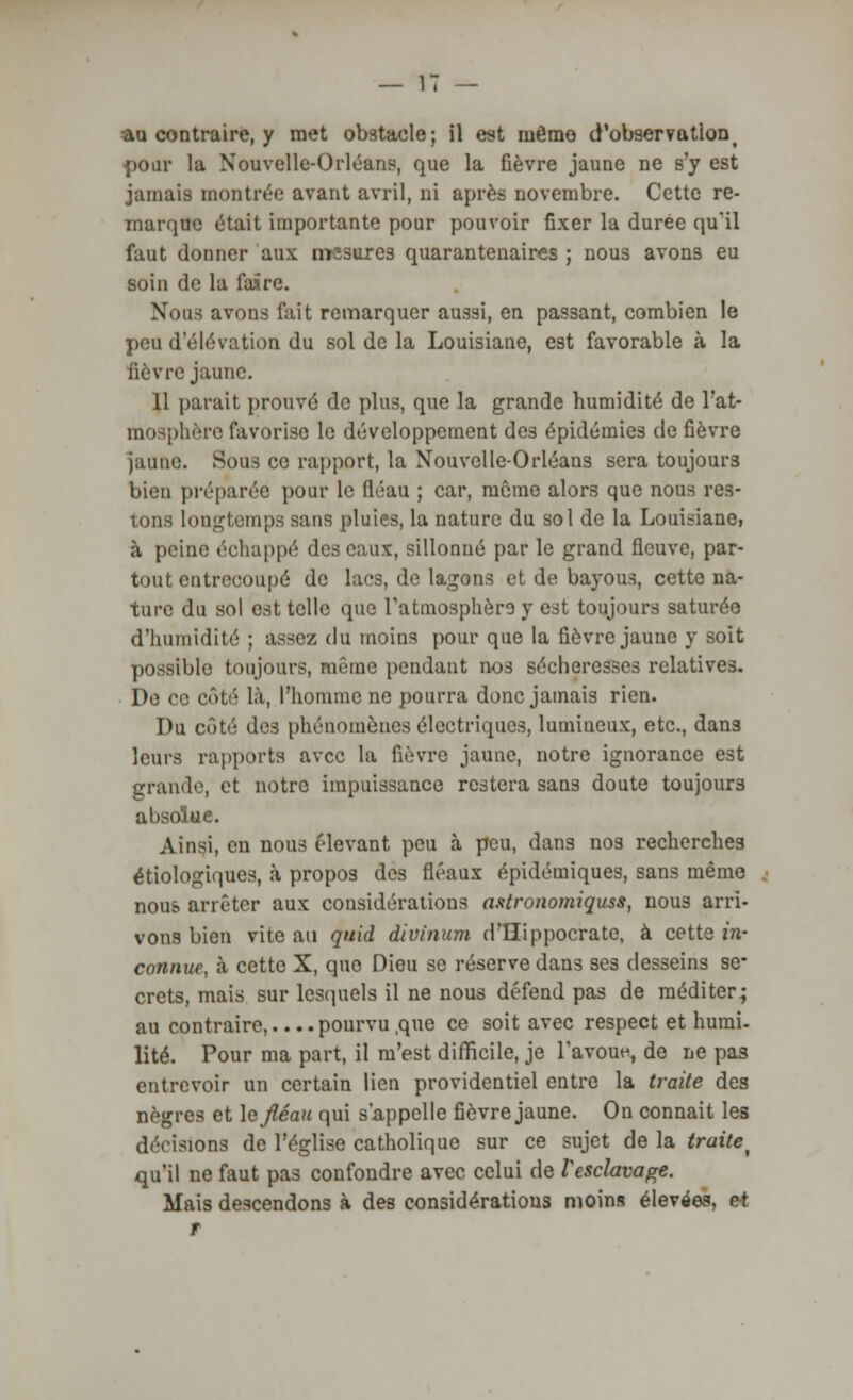 au contraire, y met obstacle; il est même d'observationt pour la Nouvelle-Orléans, que la fièvre jaune ne s'y est jamais montrée avant avril, ni après novembre. Cette re- marque était importante pour pouvoir fixer la durée qu'il faut donner aux mesures quarantenaires ; nous avons eu soin de la faire. Nous avons l'ait remarquer aussi, en passant, combien le peu d élévation du sol de la Louisiane, est favorable à la fièvre jaune. Il parait prouvé de plus, que la grande humidité de l'at- mosphère favorise le développement des épidémies de fièvre jaune. Sous ce rapport, la Nouvelle-Orléans sera toujours bien préparée pour le fléau ; car, même alors que nous res- tons longtemps sans pluies, la nature du sol de la Louisiane, à peine échappé des eaux, sillonné par le grand fleuve, par- tout entrecoupé de lacs, de lagons et de bayous, cette na- ture du sol est telle que l'atmosphère y est toujours saturée d'humidité ; assez du moins pour que la fièvre jaune y soit possible toujours, même pendant nos sécheresses relatives. De ce côti'i là, l'homme ne pourra donc jamais rien. Du côté des phénomènes électriques, lumineux, etc., dans leurs rapports avec la fièvre jaune, notre ignorance est grande, et notre impuissance restera sans doute toujours absolue. Ainsi, en nous élevant peu à peu, dans nos recherches étiologiques, à propos des fléaux épidémiques, sans même nous arrêter aux considérations astronomiquss, nous arri- vons bien vite au quid div/'num d'Hippocrate, à cette in- connue, à cette X, quo Dieu se réserve dans ses desseins se- crets, mais sur lesquels il ne nous défend pas de méditer; au contraire,.. ..pourvu ,que ce soit avec respect et humi- lité. Pour ma part, il m'est difficile, je l'avoue, de ne pas entrevoir un certain lien providentiel entre la traite des nègres et \afiéau qui s'appelle fièvre jaune. On connait les divisions de l'église catholique sur ce sujet de la traite^ qu'il ne faut pas confondre avec celui de l'esclavage. Mais descendons à des considérations moins élevées, rt r