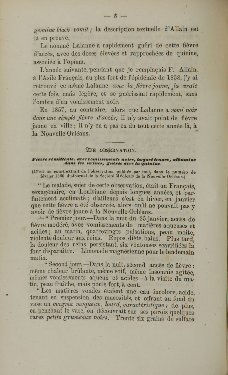 gamine black vomit; la description textuelle d'AUain est là en preuve. Le nommé Lalanne a rapidement guéri de cette fièvre d'accès, avec des doses élevées et rapprochées de quinine, associée à l'opium. L'année suivante, pendant que je remplaçais F. Allain, à l'Asile Français, au plus fort de l'épidémie de 1858, j'y ai retrouvé ce même Lalanne avec la fièvre'jaune, la vraie cette fois, mais légère, et se guérissant rapidement, sans l'ombre d'un vomissement noir. En 1857, au contraire, alors que Lalanne a vomi noir dans une simple fièvre d'accès, il n'y avait point de fièvre jaune en ville ; il n'y en a pas eu du tout cette année là, à la Nouvelle-Orléans. 2de observation. Fièvre rfmitlente, avec votninsetnenfg noir», hoquet tenace, albumine dant le» urine*, guérie avec la quinine. (C'est un court extrait de l'observation publiée par moi, dans le numéro de février 1860 duJournal de la Société Médicale de la Nouvelle-Orléans.)  Le malade, sujet de cette observation, était un Français, sexagénaire, en Louisiane depuis longues années, et par- faitement acclimaté ; d'ailleurs c'est en hiver, en janvier que cette fièvre a été observée, alors qu'il ne pouvait pas y avoir de fièvre jaune à la Nouvelle-Orléans. —  Premier jour.—Dans la nuit du 25 janvier, accès de fièvre modéré, avec vomissements de matières aqueuses et acides ; au matin, quatrevingts pulsations, peau moite, violente douleur aux reins. Repos, diète, bains. Plus tard' la douleur des rein3 persistant, six ventouses scarrifiées la font disparaître. Limonade magnésienne pour le lendemain matin. — '■ Second jour.— Dans la nuit, second accès de fièvre : même chaleur brûlante, même soif, même insomnie agitée, mêmes vomissements aqueux et acide3—à la visite du ma- tin, peau fraîche, mais poul3 fort, à cent.  Les matières vomies étaient une eau incolore, acide, tenant en suspension des mucosités, et offrant au fond du vase un magma muqueux, lourd, caractéristique ; de plus, en penchant le vase, on découvrait sur ses parois quelques rares petits grumeaux noirs. Trente six grains de sulfate