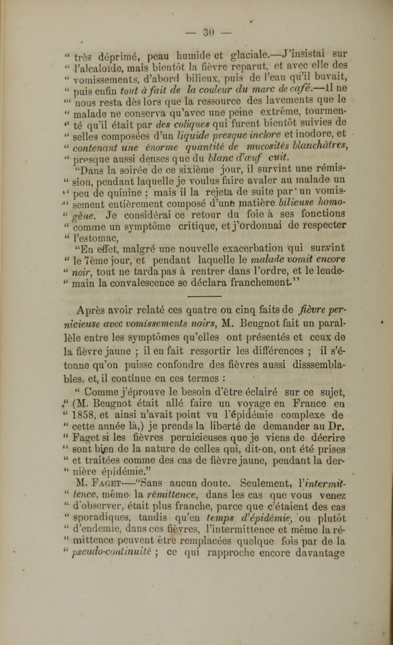  très déprimé, peau humide et glaciale.—J'insistai sur  l'alcaloïde, mais bientôt la lièvre reparut, et avec elle des  vomissements, d'abord bilieux, puis de l'eau qûll buvait,  puis enfin tout à fait de la couleur du marc de café.—Il ne ' nous resta dès lors que la ressource des lavements que le  malade ne conserva qu'avec une peine extrême, tourmon-  té qu'il était par des coliques qui furent bientôt suivies de  selles composées d'un liquide presque inclore et inodore, et  contenant une énorme quantité de mucosités blanchâtres,  presque aussi denses que du blanc d\vuf cuit. Dans la soirée de ce sixième jour, il survint une rémis-  sion, pendant laquelle je voulus faire avaler au malade un  peu de quinine ; mais il la rejeta de suite par' un voinis-  sèment entièrement composé d'une matière bilieuse homo-  gène. Je considérai ce retour du foie à ses fonctions  comme un symptôme critique, et j'ordonnai de respecter  l'estomac, En effet, malgré une nouvelle exacerbation qui survint  le 7ème jour, et pendant laquelle le malade vomit encore  noir, tout ne tarda pas à rentrer dans l'ordre, et le lende-  main la convalescence se déclara franchement. Après avoir relaté ces quatre ou cinq faits de fièvre per- nicieuse avec vomissements noirs, M. Beugnot fait un paral- lèle entre les symptômes qu'elles ont présentés et ceux de la fièvre jaune ; il en fait ressortir les différences ; il s'é- tonne qu'on puisse confondre des fièvres aussi disssembla- bles, et, il continue en ces termes :  Comme j'éprouve le besoin d'être éclairé sur ce sujet, . (M. Beugnot était allé faire un voyage en France en  1858, et ainsi n'avait point vu l'épidémie complexe de  cette année là,) je prends la liberté de demander au Dr.  Faget si les fièvres pernicieuses que je viens de décrire  sont bien de la nature de celles qui, dit-on, ont été prises  et traitées comme des cas de fièvre jaune, pendant la der-  nière épidémie. M. Faget—Sans aucun doute. Seulement, Vintermit-  tence, même la rémittence, dans les cas que vous venez  d'observer, était plus franche, parce que c'étaient des cas  sporadiques, tandis qu'en temps d'épidémie, ou plutôt  d'endémie, dansées fièvres, l'intermittence et même laré-  mittence peuvent être remplacées quelque fois par de la  pseudo-continuité ; ce qui rapproche encore davantage