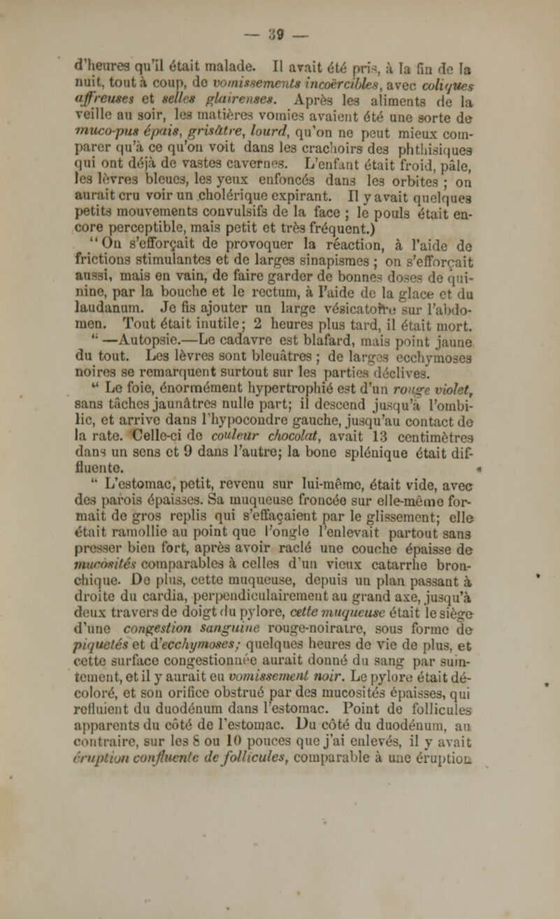 d'heures qu'il était malade. Il avait été pris, à la fin do la nuit, tout à coup, do vomissements incoercibles, avec coliques affreuses et selles glaireuses. Après les aliments de la veille au soir, les matières vomies avaient été une sorte de muco-pus épais, grisâtre, lourd, qu'on ne peut mieux com- parer qu'à ce qu'on voit dans les crachoirs des phthisiques qui ont déjà de vastes cavernes. L'enfant était froid, pâle, ifres bleues, les yeux enfoncés dans les orbites ; on aurait cru voir un cholérique expirant. Il y avait quelques petits mouvements couvulsifs de la face ; le pouls était en- core perceptible, mais petit et très fréquent.) On s'efforçait de provoquer la réaction, à l'aide de frictions stimulantes et de larges sinapisraes ; on s'efforçait aussi, mais en vain, de faire garder de bonnes doses de qui- nine, par la bouche et le rectum, à l'aide de la glace et du laudanum. Je fis ajouter un large vésicatorre sur l'abdo- men. Tout était inutile; 2 heures plus tard, il était mort. <; —Autopsie.—Le cadavre est blafard, mais point jaune du tout. Les lèvres sont bleuâtres ; de larg s ecchymoses noires se remarquent surtout sur les parties déclives. u Le foie, énormément hypertrophié est d'un ron^c violet, sans tâches jaunâtres nulle part; il descend jusqu'à l'ombi- lic, et arrive dans l'hypocondrc gauche, jusqu'au contact do la rate. Celle-ci do couleur chocolat, avait 13 centimètres dans un sens et 9 dans l'autre; la bone splénique était dif- fluente.  L'estomac, petit, revenu sur lui-même, était vide, avec des parois épaisses. Sa muqueuse froncée sur elle-même for- mait de gros replis qui s'effaçaient par le glissement; elle était ramollie au point que l'ongle l'enlevait partout san3 presser bien fort, après avoir raclé une couche épaisse de mucosité* comparables à celles d'un vieux catarrhe bron- chique. Do plus, cette muqueuse, depuis un plan passant à droite du cardia, perpendiculairement au grand axe, jusqu'à deux travers de doigt du pylore, cette muqueuse était le siège d'une congestion sanguine rouge-noiratre, sous forme de piquetés et d'ecchymoses; quelques heures de vie de plus, et cette surface congestionnée aurait donné du sang par suin- tement, et il y aurait eu vomissement noir. Le pylore était dé- coloré, et son orilice obstrué par des mucosités épaisses, qui rclliiient du duodénum dans l'estomac. Point de follicules apparents du côté de l'estomac. Du côté du duodénum, au contraire, sur les 8 ou 10 pouces que j'ai enlevés, il y avait éruption conjlucntc de follicules, comparable à une éruption