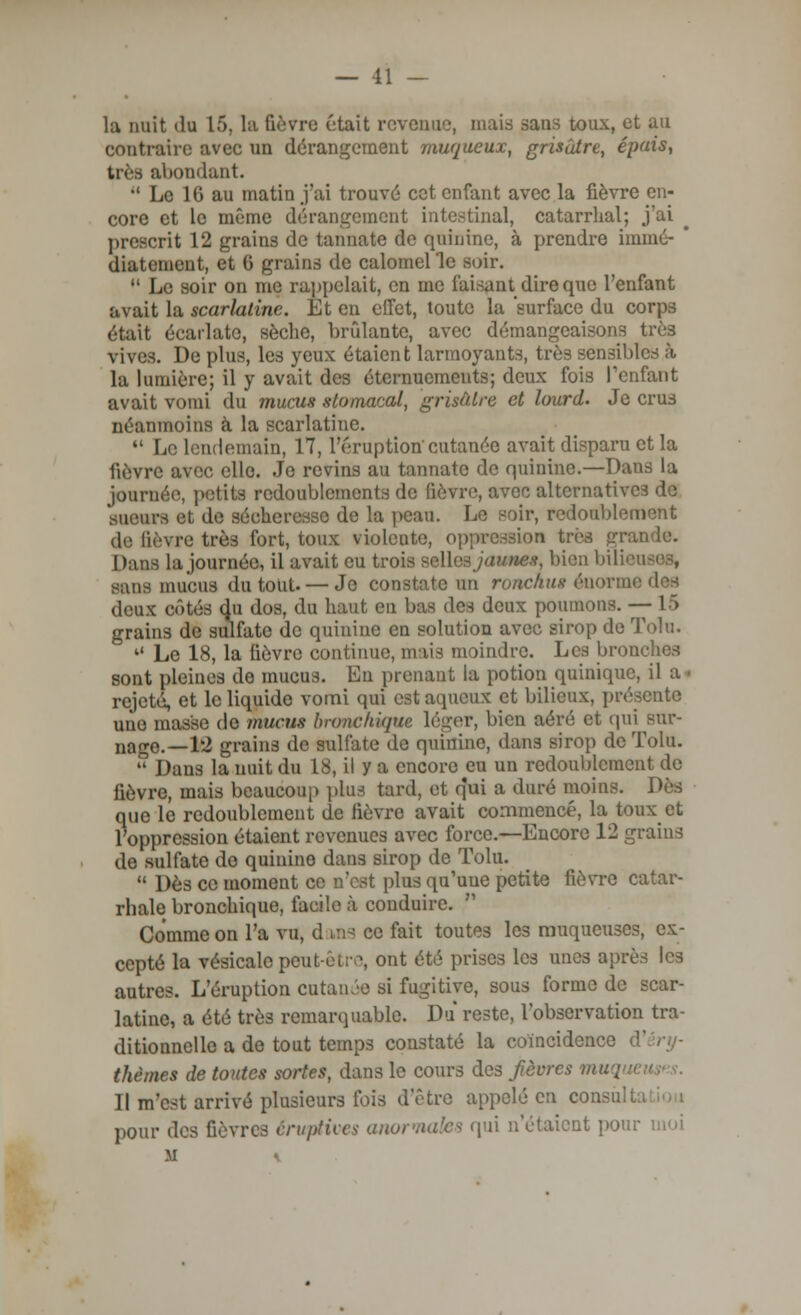 — 11 — la nuit «lu 1). la fièvre était revenue, mais sans toux, et au contraire avec un dérangement muqueux, grisâtre, épais, très abondant.  Le 1(5 au matin j'ai trouvé cet enfant avec la fièvre en- core et le même dérangement intestinal, catarrhal; j'ai prescrit 12 grains de tannate de quinine, à prendre immé- * diatement, et 0 grains de calomelle soir.  Le soir on me rappelait, en me faisant dire que l'enfant avait la scarlatine Et en effet, toute la 'surface du corps était écarlate, sèche, bridante, avec démangeaisons très vives. De plus, les yeux étaient larmoyants, très sensibles à la lumière; il y avait des éternuements; deux fois l'enfant avait vomi du mucus stomacal, grisâtre et lourd. Je crus néanmoins à la scarlatine.  Le lendemain, 17, l'éruption cutanée avait disparu et la lièvre avec elle. Je revins au tannate de quinine.—Daus la journée, petite redoublements de lièvre, avec alternatives de sueurs et de sécheresse de la peau. Le soir, redoublement de fièvre très fort, toux violente, oppression très grande. Dans la journée, il avait eu trois selles jaunes, bien bili< sans mucus du tout- — Je constate un ronckus énonm deux côtés du dos, du haut en bas des deux poumons. — 1 > grains de sulfate de quinine en solution avec sirop de Toln.  Le 18, la lièvre continue, mais moindre. Les bronches sont pleines de mucus. En prenant la potion quinique, il a • rejeté, et le liquide vomi qui est aqueux et bilieux, présente une masse do mucus bronchique léger, bien aéré et qui eur- nago.—12 grains de sulfate de quinine, dans sirop de Tolu.  Dans la nuit du 18, il y a encore eu un redoublement de fièvre, mais beaucoup plus tard, et qui a duré moins. Dès que le redoublement de fièvre avait commencé, la toux et l'oppression étaient revenues avec force.—Encore 12 grains de sulfate do quinino dans sirop de Tolu.  Dès ce moment ce n'est plus qu'une petite fièvre catar- rhale bronchique, facile à conduire.  Comme on l'a vu, d vus ce fait toutes les muqueuses, ex- cepté la vésicalopeut-èt;>\ ont été prises les unes après les autres. L'éruption cutanée si fugitive, sous forme de scar- latine, a été très remarquable. Du reste, l'observation tra- ditionnelle a de tout temps constaté la coïncidence thèmes de toutes sortes, dans le cours des fièvres muqw Il m'est arrivé plusieurs ibis d'être appelé en consult pour des fièvres éruptives anormales qui n'étaient pour moi