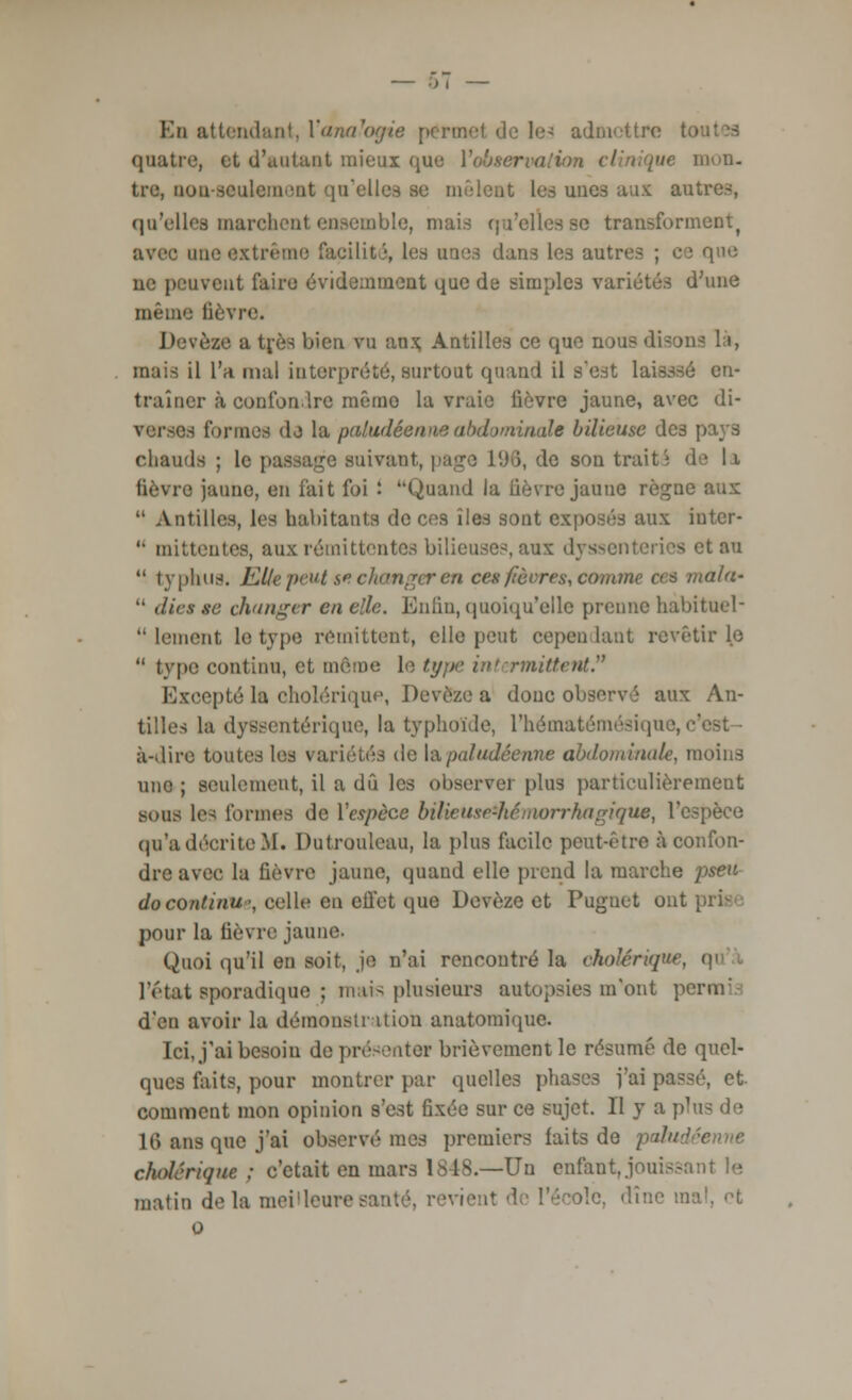 En attendant, Yanalogie permel de les admettre 11 > quatre, et d'autant mieux que Y observation clinique mon- tre, non-seulement qu'elles se mêlent les unes aux antres, qu'elles marchent ensemble, mais qu'elles se transforment^ avec une extrême facilité, les unes dans les autres ; ce que ne peuvent faire évidemment que de simples variétés d'une même lièvre. Devèze a très bien vu aux. Antilles ce que nous disons là, mais il l'a mal interprété, surtout quand il s'est laisssé en- traîner à confondre mémo la vraie fièvre jaune, avec di- verses formes dj la paludéenne abdominale bilieuse des pays chauds ; le passage suivant, page 196, de son trait; de 11 fièvre jauno, en fait foi : Quand la lièvre jaune règne aux 11 Antilles, les habitants de ces îles sont exposés aux iuter-  mittentes, aux rémittentes bilieuses, aux dyssenteries et au  typhus. Elle peut s* changer en ces fièvres, comme ces maln-  die» se changer en elle. Enfin, quoiqu'elle prenne habituel'  lement le type rémittent, elle peut cependant revêtir le  type continu, et même le type intermittent. Excepté la cholérique, Devèze a donc observé aux An- tilles la dysentérique, la typhoïde, L'hématémésique, c' à-dire toutes les variétés de là paludéenne abdominale, moins une ; seulement, il a dû les observer plus particulièrement sous les formes de Y espèce bilieuse*hémorrhagiquet l'espèce qu'a décrite M. Dctronleau, la plus facile peut-être à confon- dre avec la lièvre jaune, quand elle prend la marche pseu do continu; celle en ell'et que Devèze et Puguet ont pour la lièvre jaune. Quoi qu'il en soit, je n'ai rencontré la cholérique, « l'état sporadique ; mats plusieurs autopsies m'ont permi d'en avoir la démonstration anatomique. Ici, j'ai besoin de présenter brièvement le résumé de quel- ques faits, pour montrer par quelles phases i'ai passé, et comment mon opinion s'est fixée sur ce sujet. II y a plus de 16 ans que j'ai observé mes premiers laits de pahtd cholérique ; c'était en mars 18-18.—Un enfant, jouissant le matin delà meilleures icolc, dîne m o