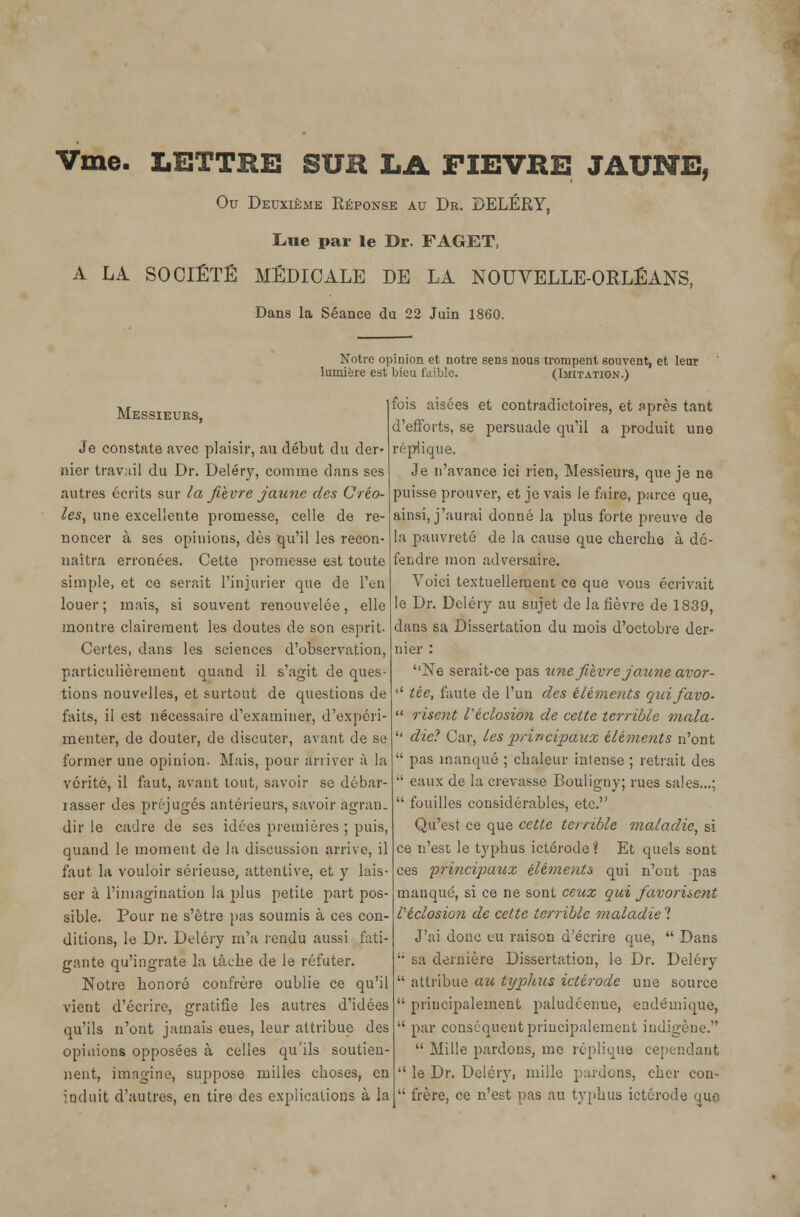 Vme. LETTRE SUR LA FIEVRE JAUNE, Ou Deuxième Réponse au Dr. DELÉRY, Lue par le Dr. FAGET, A LA SOCIÉTÉ MÉDICALE DE LA NOUVELLE-ORLÉANS, Dans la Séance du 22 Juin 1860. Notre opinion et notre sens nous trompent souvent, et leur lumière est bieu faible. (Imitation.) Messieurs, Je constate avec plaisir, au début du der» nier travail du Dr. Deléry, comme dans ses autres écrits sur la fièvre jaune des Créo- les, une excellente promesse, celle de re- noncer à ses opinions, dès qu'il les recon- naîtra erronées. Cette promesse est toute simple, et ce serait l'injurier que de l'en louer ; mais, si souvent renouvelée, elle montre clairement les doutes de son esprit. Certes, dans les sciences d'observation, particulièrement quand il s'agit de ques- tions nouvelles, et surtout de questious de faits, il est nécessaire d'examiner, d'expéri- menter, de douter, de discuter, avant de se former une opinion. Mais, pour arriver à la vérité, il faut, avant tout, savoir se débar- rasser des préjugés antérieurs, savoir àgran. dir le cadre de ses idées premières ; puis, quand le moment de la discussion arrive, il faut la vouloir sérieuse, attentive, et y lais- ser à l'imagination la plus petite part pos- sible. Pour ne s'être pas soumis à ces con- ditions, le Dr. Deléry m'a rendu aussi fati- gante qu'ingrate la tâche de le réfuter. Notre honoré confrère oublie ce qu'il vient d'écrire, gratifie les autres d'idées qu'ils n'ont jamais eues, leur attribue des opiuions opposées à celles qu'ils soutien- nent, imagine, suppose milles choses, en induit d'autres, en tire des explications à la fois aisées et contradictoires, et Après tant d'efforts, se persuade qu'il a produit une réplique. Je n'avance ici rien, Messieurs, que je ne puisse prouver, et je vais le faire, parce que, ainsi, j'aurai donné la plus forte preuve de la pauvreté de la cause que cherche à dé- fendre mon adversaire. Voici textuellement ce que vous écrivait le Dr. Deléry au sujet de la fièvre de 1839, dans sa Dissertation du mois d'octobre der- nier : ''Ne serait-ce pas une fièvre jaune avor- '' tée, faute de l'un des éléments quifavo-  risent Véclosion de cette terrible mala-  die? Car, les principaux éléments n'ont  pas manqué ; chaleur intense ; retrait des •' eaux de la crevasse Bouligny; rues sales...;  fouilles considérables, etc. Qu'est ce que cette terrible maladie, si ce n'est le typhus ictérode ? Et quels sont ces principaux éléments qui n'ont pas manqué, si ce ne sont ceux qui favorisent Véclosion de cette terrible maladie ? J'ai donc eu raison d'écrire que,  Dans u sa dernière Dissertation, le Dr. Deléry  attribue au typhus ictérode une source  principalement paludéenne, endémique,  par conséquent principalement indigène.'  Mille pardons, me réplique cependant  le Dr. Deléry, mille pardons, cher con-  frère, ce n'est pas au typhus ictérode que