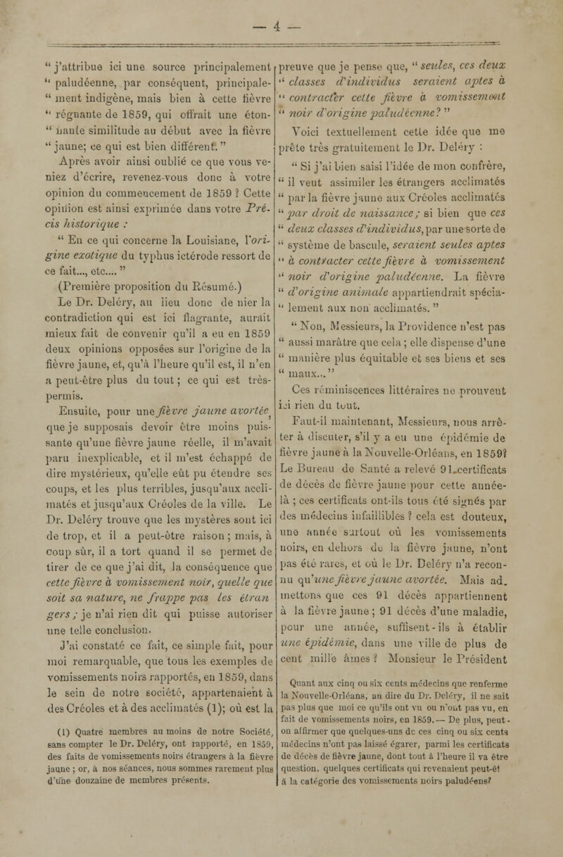  j'attribue ici une source principalement •' paludéenne, par conséquent, principale-  ment indigène, mais bien à cette fièvre 41 régnante de 1859, qui offrait une éton-  uaute similitude au début avec la fièvre jaune; ce qui est bien différent. Après avoir ainsi oublié ce que vous ve- niez d'écrire, revenez-vous donc à votre opinion du commencement de 1859 ? Cette opinion est ainsi exprimée dans votre Pré- cis historique :  En ce qui concerne la Louisiane, Yori* gine exotique du typhus ictérode ressort de ce fait..., etc....  (Première proposition du Résumé.) Le Dr. Deléry, au lieu donc de nier la contradiction qui est ici flagrante, aurait mieux fait de convenir qu'il a eu eu 1859 deux opinions opposées sur l'origine de la fièvre jaune, et, qu'à l'heure qu'il est, il n'en a peut-être plus du tout ; ce qui est très- permis. Ensuite, pour uns fièvre jaune avortée que je supposais devoir être moins puis- sante qu'une fièvre jaune réelle, il m'avait paru inexplicable, et il m'est échappé de dire mystérieux, qu'elle eût pu étendre ses coups, et les plus terribles, jusqu'aux accli- matés et jusqu'aux Créoles de la ville. Le Dr. Deléry trouve que les mystères sont ici de trop, et il a peut-être raison ; mais, à coup sûr, il a tort quand il se permet de tirer de ce que j'ai dit, la conséquence que cette fièvre à vomissement noir, quelle que soit sa nature, ne frappe pas les étran gers ; je n'ai rien dit qui puisse autoriser une telle conclusion. J'ai constaté ce fait, ce simple fait, pour moi remarquable, que tous les exemples de vomissements noirs rapportés, en 1859, dans le sein de notre société, appartenaient à des Créoles et à des acclimatés (1); où est la (1) Quatre membres au moins de notre Société, sans compter le Dr. Deléry, ont rapporté, en 1859, des faits de vomissements noirs étrangers à la fièvre jaune ; or, à nos séances, nous sommes rarement plus d'une douzaine de membres présents. preuve que je pense que,  seules, ces deux '' classes d'individus seraient aptes à  contracter cette fièvre à vomissement  noir d'originepaludécnneV Voici textuellement cette idée que me prête très gratuitement le Dr. Deléry :  Si j'ai bien saisi l'idée de mon confrère,  il veut assimiler les étrangers acclimatés  parla fièvre jaune aux Créoles acclimatés '■'•par droit de naissance ; si bien que ces  deux classes d'individus, par une sorte de  système de bascule, seraient seules aptes  à contracter cette fièvre à vomissement •' noir d'origine paludéenne. La fièvre  d origine animale appartiendrait spécia-  lement aux non acclimatés.   Non, Messieurs, la Providence n'est pas  aussi marâtre que cela ; elle dispense d'une  manière plus équitable et ses biens et ses  maux... Ces réminiscences littéraires in: prouveut ici rien du tout. Faut-il maintenant, Messieurs, nous arrê- ter à discuter, s'il y a eu une épidémie de fièvre jaune à la Nouvelle-Orléans, en 1859? Le Bureau de Santé a relevé 91_certificats de décès de fièvre jaune pour cette année- là ; ces certificats ont-ils tous été signés par des médecins infaillibles ? cela est douteux, une année surtout où les vomissements noirs, en dehors de la fièvre jaune, n'ont pas été raies, et où le Dr. Deléry n'a recon- nu qu'une fièvre jaune avortée. Mais ad. mettons que ces 91 décès appartiennent à la fièvre jaune ; 91 décès d'une maladie, peur une année, suffisent- ils à établir une épidémie, dans une ville de plus de cent mille âmes ? Monsieur le Président Quant aux cinq ou six cents médecins que renferme la Nouvelle-Orléans, au dire du Dr. Deléry, il ne sait pas plus que moi ce qu'ils ont vu ou n*oiit pas vu, en fait de vomissements noirs, en 1859.— De plus, peut- on affirmer que quelques-uns de ces cinq ou six cents médecins n'ont pas laissé égarer, parmi les certificats de décès de fièvre jaune, dont tout à l'heure il va être question, quelques certificats qui revenaient peut-ê1 à la catégorie des vomissements noirs paludéens?