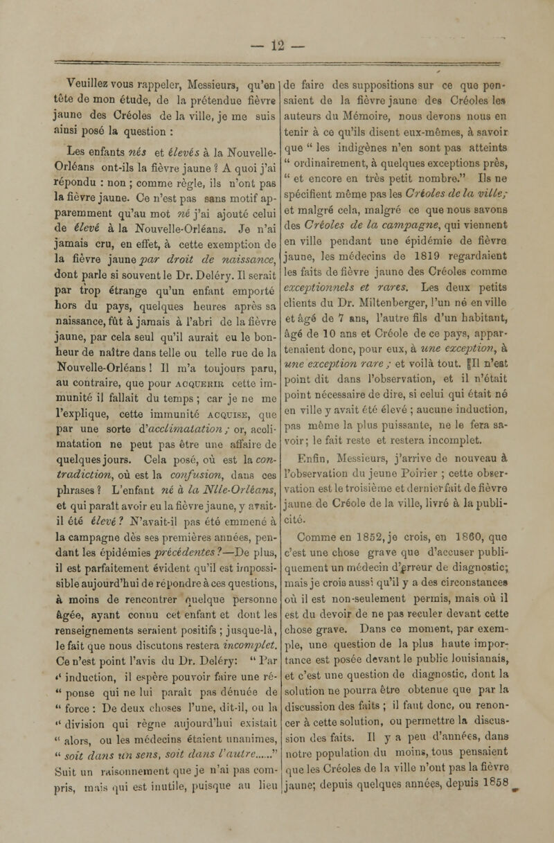 Veuillez vous rappeler, Messieurs, qu'en tête de mon étude, de la prétendue fièvre jaune des Créoles de la ville, je me suis ainsi posé la question : Les enfants nés et élevés à la Nouvelle- Orléans ont-ils la fièvre jaune ? A quoi j'ai répondu : non ; comme règle, ils n'ont pas la fièvre jaune. Ce n'est pas sans motif ap- paremment qu'au mot né j'ai ajouté celui de élevé à la Nouvelle-Orléans. Je n'ai jamais cru, en effet, à cette exemption de la fièvre jaune par droit de naissance, dont parle si souvent le Dr. Deléry. Il serait par trop étrange qu'un enfant emporté hors du pays, quelques heures après sa naissance, fût à jamais à l'abri de la fièvre jaune, par cela seul qu'il aurait eu le bon- heur de naître dans telle ou telle rue de la Nouvelle-Orléans ! 11 m'a toujours paru, au contraire, que pour acquérir cette im- munité il fallait du temps ; car je ne me l'explique, cette immunité acquise, que par une sorte S!acclimatation ; or, acoli- matation ne peut pas être une affaire de quelques jours. Cela posé, où est la con- tradiction, où est la confusion, dans ces phrases ? L'enfant né à la Nlle-Orléans, et qui paraît avoir eu la fièvre jaune, y avait- il été élevé ? N'avait-il pas été emmené à la campagne dès ses premières années, pen- dant les épidémies 'précédentes ?—De plus, il est parfaitement évident qu'il est impossi- sible aujourd'hui de répondre à ces questions, à moins de rencontrer quelque personne âgée, ayant connu cet enfant et dont les renseignements seraient positifs ; jusque-là, le fait que nous discutons restera incomplet. Ce n'est point l'avis du Dr. Deléry:  Par «' induction, il espère pouvoir faire une ré-  ponse qui ne lui parait pas dénuée de  force : De deux choses l'une, dit-il, ou la  division qui règne aujourd'hui existait  alors, ou les médecins étaient unanimes,  soit dans un sens, soit dans l'autre...... Suit un rHÎsonneinent que je n'ai pas com- pris, mais qui est inutile, puisque au lieu de faire des suppositions sur ce que pen- saient de la fièvre jaune des Créoles le» auteurs du Mémoire, nous devons nous en tenir à ce qu'ils disent eux-mêmes, à savoir que  les indigènes n'en sont pas atteints  ordinairement, à quelques exceptions près,  et encore en très petit nombre. Ils ne spécifient même pas les Créoles de la ville; et malgré cela, malgré ce que nous savons des Créoles de la campagne, qui viennent en ville pendant une épidémie de fièvre jaune, les médecins de 1819 regardaient les faits de fièvre jaune des Créoles comme exceptionnels et rares. Les deux petits clients du Dr. Miltenberger, l'un né en ville et âgé de *7 ans, l'autre fils d'un habitant, âgé de 10 ans et Créole de ce pays, appar- tenaient donc, pour eux, à une exception, à une exception rare ; et voilà tout, fil n'est point dit dans l'observation, et il n'était point nécessaire de dire, si celui qui était né en ville y avait été élevé ; aucune induction, pas même la plus puissante, ne le fera sa- voir; le fait reste et restera incomplet. Enfin, Messieurs, j'arrive de nouveau à l'observation du jeune Poirier ; cette obser- vation est le troisième et dernierfait de fièvre jaune de Créole de la ville, livré à la publi- cité. Comme en 1852, je crois, en 1860, que c'est une chose grave que d'accuser publi- quement un médecin d'erreur de diagnostic; mais je crois aussi qu'il y a des circonstances où il est non-seulement permis, mais où il est du devoir de ne pas reculer devant cette chose grave. Dans ce moment, par exem- ple, une question de la plus haute impor- tance est posée devant le public louisianais, et c'est une question de diagnostic, dont la solution ne pourra être obtenue que par la discussion des faits ; il faut donc, ou renon- cer à cette solution, ou permettre la discus- sion des faits. Il y a peu d'années, dans notre population du moins, tous pensaient que les Créoles de la ville n'ont pas la fièvre jaune; depuis quelques années, depuis 1858