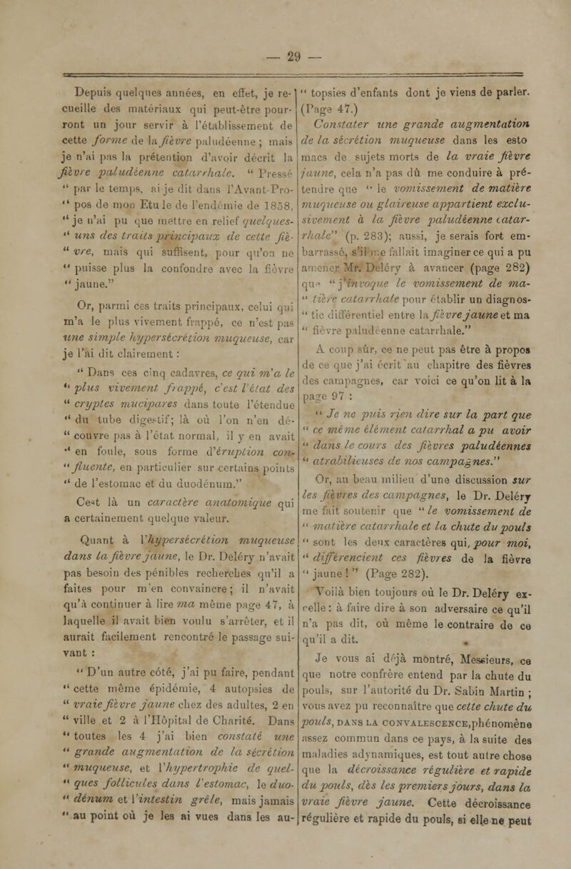 Depuis quelques années, en effet, je re-' cueille des matériaux qui peut-être pour- ront un jour servir à l'établissement de cette forme de \afièvre paludéenne ; mais je n'ai pas la prétention d'avoir décrit la fièvre paludéenne catarrhale.  Pressé  par le temps, ai je dit dans l'Avant-Pro-  pos de mon EtuJe de l'endémie de 1858, ''je n'ai pu <;ue mettre en relief quelques- «' uns des traits principaux de cette fit-  vre, mais qui suffisent, pour qu'on ue  puisse plus la confondre avec la  jaune. Or, parmi ces traits principaux, celui qui m'a le plus vivement frappé, ce n'est pas une simple hypersécrétion muqueuse, car je l'ai dit clairement :  Dans ces cinq cadavres, ce qui m'a le *' plus vivement frappé, c'est l'état des  cryptes mucipares dans toute l'étendue •' du tube digestif; là où l'on n'en dé-  couvre pas à l'état normal, il y en avait •' en foule, sous forme d'éruption con- '• fluente, en particulier sur certains points 11 de l'estomac et du duodénum.'' Ce->t là un caractère a?iatomique qui a certainement quelque valeur. Quant à Y hyper sécrétion muqueuse dans la fièvre jaune, le Dr. Deléry n'avait pas besoin des pénibles recherches qu'il a faites pour men convaincre; il n'avait qu'à continuer à lire ma même page 47, à laquelle il avait bien voulu s'arrêter, et il aurait facilement rencontré le passage sui- vant :  D'un autre côté, j'ai pu faire, pendant  cette même épidémie, 4 autopsies de  vraie fièvre jaune chez des adultes, 2 en  ville et 2 à l'Hôpital de Charité. Dans  toutes les 4 j'ai bien constaté une  grande augmentation de la sécrétion  muqueuse, et l'hypertrophie de quel-  ques follicules dans l'estomac, le duo-  dénum et l'intestin grêle, mais jamais  au point où je les ai vues dans les au-  topsies d'enfants dont je viens de parler. (Page 47.) Constater une grande augmentation de la sécrétion muqueuse dans les esto macs de sujets morts de la vraie fièvre jaune, cela n'a pas dû me conduire à pré- tendre que  le vomissement de matière muqueuse ou glaireuse appartient exclu- sivement à la fièvre paludéenne catar- rhale (p. 283); aussi, je serais fort em- barrassé, s'il i:.e fallait imaginer ce qui a pu amener Mr. Deléry à avancer (page 282) qu* ] invoque le vomissement de ma-  tiïre catarrhale pour établir un diagnos-  tic différentiel entre la fièvre jaune et ma '' fièvre paludéenne catarrhale. A coup sûr, ce ne peut pas être à propos de ce que j'ai écrit'au chapitre des fièvres des campagnes, car voici ce qu'on lit à la page 97 :  Je ne puis rien dire sur la part que  ce même élément catarrhal a pu avoir  dans le cours des fièvres paludéennes  atrabilieuscs de nos campagnes. Or, au beau milieu d'une discussion sur les fièvres des campagnes, le Dr. Deléry me fait soutenir que  le vomissement de  matière catarrhale et la chute du pouls sont les deux caractères qui, pour moi, « différencient ces fièvres de la fièvre  jaune !  (Page 282). Voilà bien toujours où le Dr. Deléry ex- celle : à faire dire à son adversaire ce qu'il n'a pas dit, où même le contraire de ce qu'il a dit. Je vous ai déjà montré, Messieurs, ce que notre confrère entend par la chute du pouls, sur l'autorité du Dr. Sabin Martin ; vous avez pu reconnaître que cette chute du pouls, DANS LA CONVALESCENCE.pbénomène assez commun dans ce pays, à la suite des maladies adynamiques, est tout autre chose que la décroissance régulière et rapide du ]jouIs, dès les premiers jours, dans la vraie fièvre jaune. Cette décroissance régulière et rapide du pouls, si elle ne peut