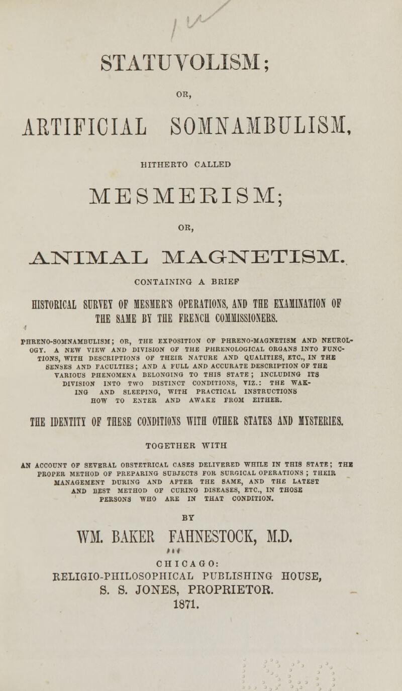 /'■ STATU VOLISM; OR, ARTIFICIAL SOMNAMBULISM, HITHERTO CALLED MESMERISM; OR, A.NTMAX, MA-QNETISM. CONTAINING A BRIEF HISTORICAL SURVEY OF HESSER'8 OPERATIONS, AND THE EXAMINATION OF THE SAME BY THE FRENCH COMMISSIONERS. i PHRENO-SOMNAMBULISM; OR, THE EXPOSITION OF PHRENO-MAGNETISM AND NEUROL- OGY. A NEW VIEW AND DIVISION OF THE PHRENOLOGICAL ORGANS INTO FUNC- TIONS, WITH DESCRIPTIONS OF THEIR NATURE AND QUALITIES, ETC., IN THE SENSES AND FACULTIES ; AND A FULL AND ACCURATE DESCRIPTION OF THE VARIOUS PHENOMENA BELONGING TO THIS STATE ; INCLUDING ITS DIVISION INTO TWO DISTINCT CONDITIONS, VIZ.: THE WAK- ING AND SLEEPING, WITH PRACTICAL INSTRUCTIONS HOW TO ENTER AND AWAKE FROM EITHER. THE IDENTITY OF THESE CONDITIONS WITH OTHER STATES AND MYSTERIES. TOGETHER WITH AN ACCOUNT OF SEVERAL OBSTETRICAL CASES DELIVERED WHILE IN THIS STATE; THB PROPER METHOD OF PREPARING SUBJECTS FOR SURGICAL OPERATIONS ; THEIR MANAGEMENT DURING AND AFTER THE SAME, AND THE LATEST AND BEST METHOD OF CURING DISEASES, ETC., IN THOSE PERSONS WHO ARE IN THAT CONDITION. BY WM. BAKER FAMESTOCK, M.D. CHICAGO: RELIGIO-PHILOSOPHICAL PUBLISHING HOUSE, S. S. JONES, PROPRIETOR. 1871.