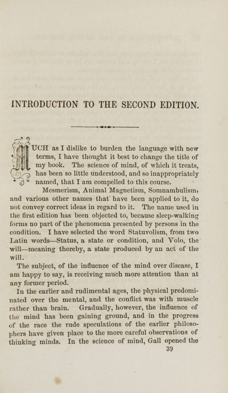 INTRODUCTION TO THE SECOND EDITION. VtftpfiT UCH as I dislike to burden the language with new *J|| | terms, I have thought it best to change the title of ;?JhJJ my book. The science of mind, of which it treats, (c/ry-7) has been so little understood, and so inappropriately * $ * named, that I am compelled to this course. Mesmerism, Animal Magnetism, Somnambulism, and various other names that' have been applied to it, do not convey correct ideas in regard to it. The name used in the first edition has been objected to, because sleep-walking forms no part of the phenomena presented by persons in the condition. I have selected the word Statuvolism, from two Latin words—Status, a state or condition, and Volo, the will—meaning thereby, a state produced by an act of the will. The subject, of the influence of the mind over disease, I am happy to say, is receiving much more attention than at any former period. In the earlier and rudimental ages, the physical predomi- nated over the mental, and the conflict was with muscle rather than brain. Gradually, however, the influence of the mind has been gaining ground, and in the progress of the race the rude speculations of the earlier philoso- phers have given place to the more careful observations of thinking minds. In the science of mind, Gall opened the