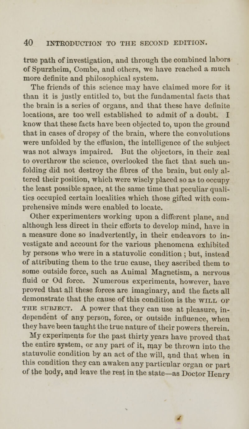 true path of investigation, and through the combined labors of Spurzheim, Combe, and others, we have reached a much more definite and philosophical system. The friends of this science may have claimed more for it than it is justly entitled to, but the fundamental facts that the brain is a series of organs, and that these have definite locations, are too well established to admit of a doubt. I know that these facts have been objected to, upon the ground that in cases of dropsy of the brain, where the convolutions were unfolded by the effusion, the intelligence of the subject was not always impaired. But the objectors, in their zeal to overthrow the science, overlooked the fact that such un- folding did not destroy the fibres of the brain, but only al- tered their position, which were wisely placed so as to occupy the least possible space, at the same time that peculiar quali- ties occupied certain localities which those gifted with com- prehensive minds were enabled to locate. Other experimenters working upon a different plane, and although less direct in their efforts to develop mind, have in a measure done so inadvertently, in their endeavors to in- vestigate and account for the various phenomena exhibited by persons who were in a statuvolic condition ; but, instead of attributing them to the true cause, they ascribed them to some outside force, such as Animal Magnetism, a nervous fluid or Od force. Numerous experiments, however, have proved that all these forces are imaginary, and the facts all demonstrate that the cause of this condition is the will of the subject. A power that they can use at pleasure, in- dependent of any person, force, or outside influence, when they have been taught the true nature of their powers therein. My experiments for the past thirty years have proved that the entire system, or any part of it, rnay be thrown into the statuvolic condition by an act of the will, and that when in this condition they can awaken any particular organ or part of the body, and leave the rest in the state—as Doctor Henry