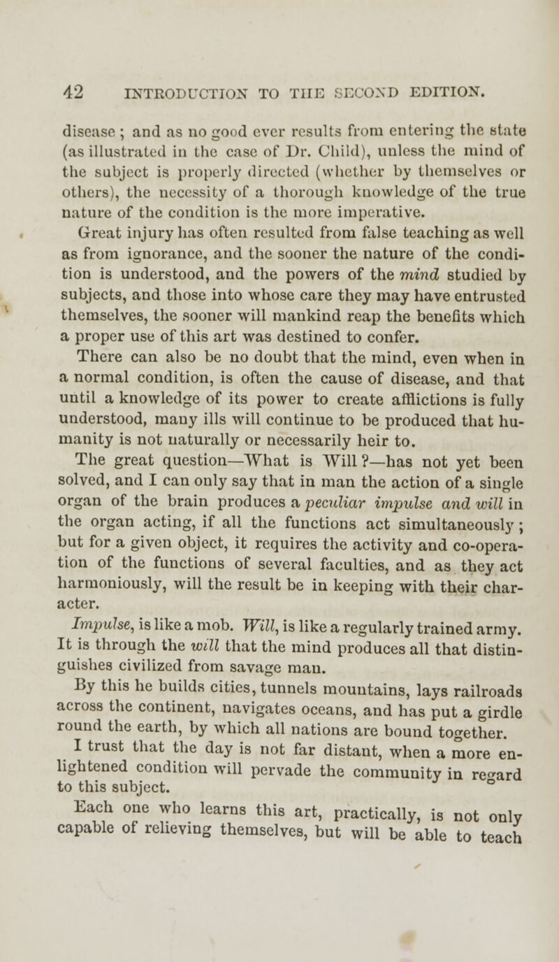 disease ; and as no good ever results from entering the state (as illustrated in the case of Dr. Child), unless the mind of the subject is properly directed (whether by themselves or others), the necessity of a thorough knowledge of the true nature of the condition is the more imperative. Great injury has often resulted from false teaching as well as from ignorance, and the sooner the nature of the condi- tion is understood, and the powers of the mind studied by subjects, and those into whose care they may have entrusted themselves, the sooner will mankind reap the benefits which a proper use of this art was destined to confer. There can also be no doubt that the mind, even when in a normal condition, is often the cause of disease, and that until a knowledge of its power to create afflictions is fully understood, many ills will continue to be produced that hu- manity is not naturally or necessarily heir to. The great question—What is Will ?—has not yet been solved, and I can only say that in man the action of a single organ of the brain produces a peculiar impulse and will in the organ acting, if all the functions act simultaneously; but for a given object, it requires the activity and co-opera- tion of the functions of several faculties, and as they act harmoniously, will the result be in keeping with their char- acter. Impulse, is like a mob. Will, is like a regularly trained army. It is through the will that the mind produces all that distin- guishes civilized from savage man. By this he builds cities, tunnels mountains, lays railroads across the continent, navigates oceans, and has put a girdle round the earth, by which all nations are bound together. I trust that the day is not far distant, when a more en- lightened condition will pervade the community in regard to this subject. Each one who learns this art, practically, is not only capable of relieving themselves, but will be able to teach