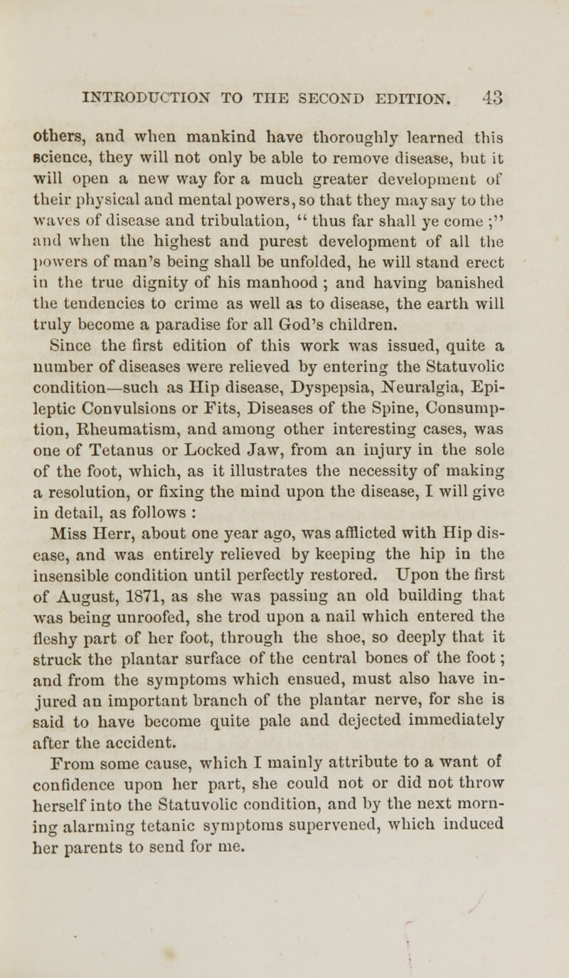 others, and when mankind have thoroughly learned this science, they will not only be able to remove disease, but it will open a new way for a much greater development of their physical aud mental powers, so that they may say to the waves of disease and tribulation,  thus far shall ye come ; and when the highest and purest development of all the powers of man's being shall be unfolded, he will stand erect in the true dignity of his manhood ; and having banished the tendencies to crime as well as to disease, the earth will truly become a paradise for all God's children. Since the first edition of this work was issued, quite a number of diseases were relieved by entering the Statuvolic condition—such as Hip disease, Dyspepsia, Neuralgia, Epi- leptic Convulsions or Fits, Diseases of the Spine, Consump- tion, Rheumatism, and among other interesting cases, was one of Tetanus or Locked Jaw, from an injury in the sole of the foot, which, as it illustrates the necessity of making a resolution, or fixing the mind upon the disease, I will give in detail, as follows : Miss Herr, about one year ago, was afflicted with Hip dis- ease, and was entirely relieved by keeping the hip in the insensible condition until perfectly restored. Upon the first of August, 1871, as she was passing an old building that was being unroofed, she trod upon a nail which entered the fleshy part of her foot, through the shoe, so deeply that it struck the plantar surface of the central bones of the foot; and from the symptoms which ensued, must also have in- jured an important branch of the plantar nerve, for she is said to have become quite pale and dejected immediately after the accident. From some cause, which I mainly attribute to a want of confidence upon her part, she could not or did not throw herself into the Statuvolic condition, and by the next morn- ing alarming tetanic symptoms supervened, which induced her parents to send for me.