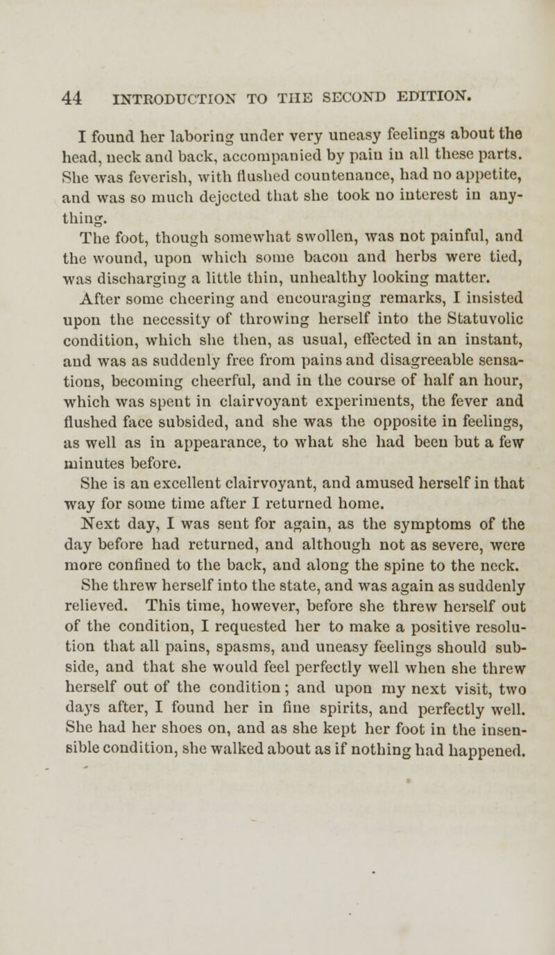 I found her laboring under very uneasy feelings about the head, neck and back, accompanied by paiu in all these parts. She was feverish, with flushed countenance, had no appetite, and was so much dejected that she took no interest in any- thing. The foot, though somewhat swollen, was not painful, and the wound, upon which some bacon and herbs were tied, was discharging a little thin, unhealthy looking matter. After some cheering and encouraging remarks, I insisted upon the necessity of throwing herself into the Statuvolic condition, which she then, as usual, effected in an instant, and was as suddenly free from pains and disagreeable sensa- tions, becoming cheerful, and in the course of half an hour, which was spent in clairvoyant experiments, the fever and flushed face subsided, and she was the opposite in feelings, as well as in appearance, to what she had been but a few minutes before. She is an excellent clairvoyant, and amused herself in that way for some time after I returned home. Next day, I was sent for again, as the symptoms of the day before had returned, and although not as severe, were more confined to the back, and along the spine to the neck. She threw herself into the state, and was again as suddenly relieved. This time, however, before she threw herself out of the condition, I requested her to make a positive resolu- tion that all pains, spasms, and uneasy feelings should sub- side, and that she would feel perfectly well when she threw herself out of the condition; and upon my next visit, two days after, I found her in fine spirits, and perfectly well. She had her shoes on, and as she kept her foot in the insen- sible condition, she walked about as if nothing had happened.