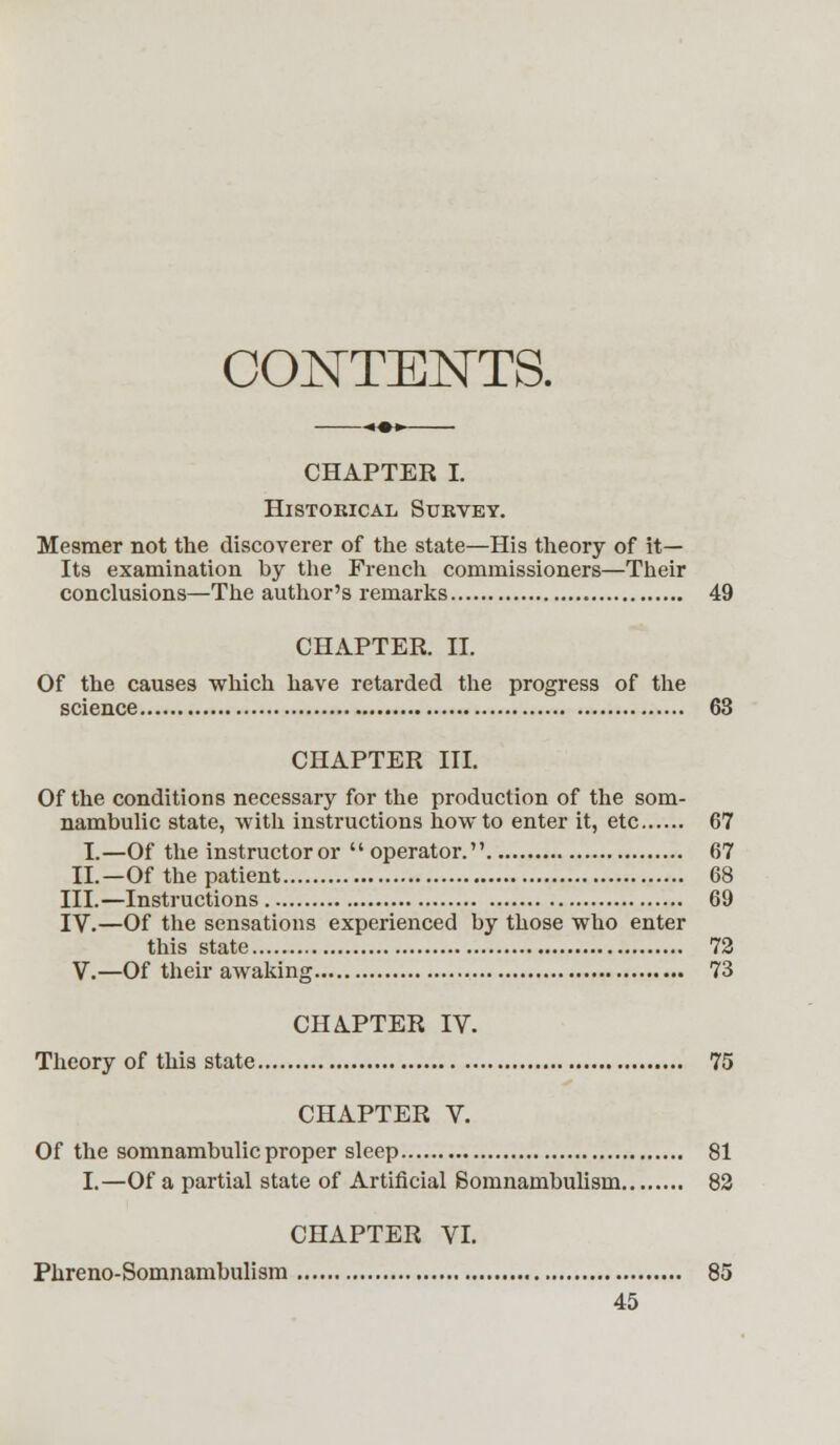 CONTENTS. CHAPTER I. Historical Survey. Mesmer not the discoverer of the state—His theory of it- Its examination by the French commissioners—Their conclusions—The author's remarks 49 CHAPTER. II. Of the causes which have retarded the progress of the science 63 CHAPTER III. Of the conditions necessary for the production of the som- nambulic state, with instructions how to enter it, etc 67 I.—Of the instructoror  operator. 67 II.—Of the patient 68 III.—Instructions 69 IV.—Of the sensations experienced by those who enter this state 72 V.—Of their awaking 73 CHA.PTER IV. Theory of this state 75 CHAPTER V. Of the somnambulic proper sleep 81 I.—Of a partial state of Artificial Somnambulism 82 CHAPTER VI. Phreno-Somnambulism 85