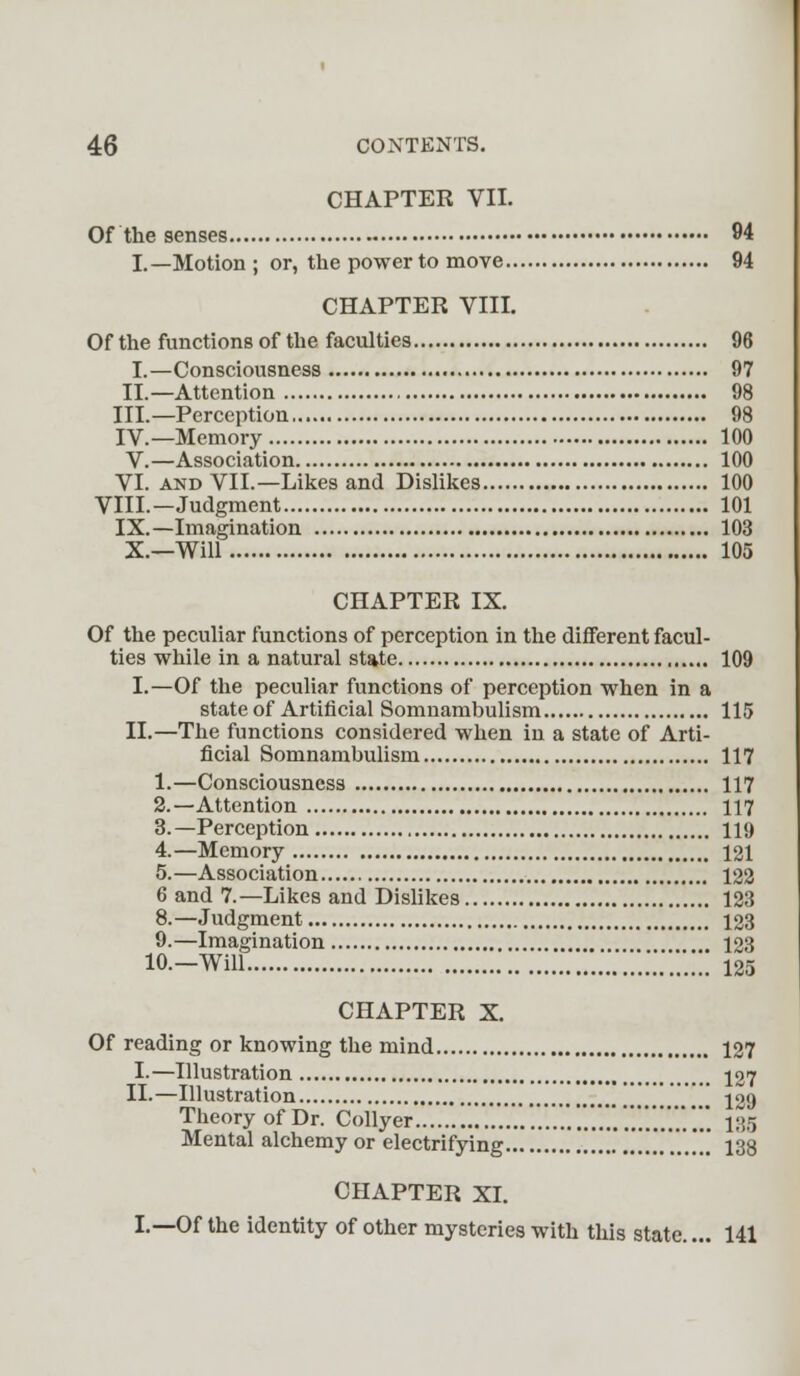 CHAPTER VII. Of the senses 94 I.— Motion ; or, the power to move 94 CHAPTER VIII. Of the functions of the faculties 96 I.—Consciousness 97 II—Attention 98 III.—Perception 98 IV—Memory 100 V.—Association 100 VI. and VII.—Likes and Dislikes 100 VIII—Judgment 101 IX.—Imagination 103 X.—Will 105 CHAPTER IX. Of the peculiar functions of perception in the different facul- ties while in a natural state 109 I.—Of the peculiar functions of perception when in a state of Artificial Somnambulism 115 II.—The functions considered when in a state of Arti- ficial Somnambulism 117 1.—Consciousness 117 2.—Attention 117 3.—Perception 110 4.—Memory 121 5.—Association 122 6 and 7.—Likes and Dislikes 123 8.—Judgment 123 9.—Imagination , 123 10.—Will 125 CHAPTER X. Of reading or knowing the mind 127 I.—Illustration , 127 II.—Illustration '] [ jog Theory of Dr. Collyer ....'......'.'.'.'.'.'..'.'.'..'.'.'.'.'.'.. 135 Mental alchemy or electrifying .'...' 138 CHAPTER XI. I.—Of the identity of other mysteries with this state.... 141