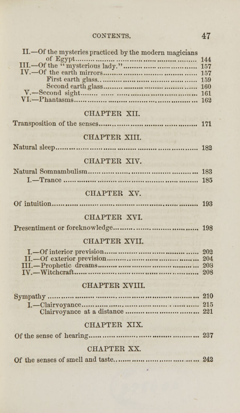 II.—Of the mysteries practiced by the modern magicians of Egypt 144 III.—Of the mysterious lady. 157 IV.—Of the earth mirrors 157 First earth glass 159 Second earth glass 160 V.—Second sight 161 VI.—Phantasms 162 CHAPTER XII. Transposition of the senses 171 CHAPTER XIII. Natural sleep 182 CHAPTER XIV. Natural Somnambulism 183 L—Trance 185 CHAPTER XV. Of intuition 193 CHAPTER XVI. Presentiment or foreknowledge 198 CHAPTER XVII. I.—Of interior prevision 202 II.—Of exterior prevision 204 III.—Prophetic dreams 208 IV.—Witchcraft 208 CHAPTER XVIII. Sympathy 210 I.—Clairvoyance 215 Clairvoyance at a distance 221 CHAPTER XIX. Of the sense of hearing 237 CHAPTER XX. Of the senses of smell and taste 242