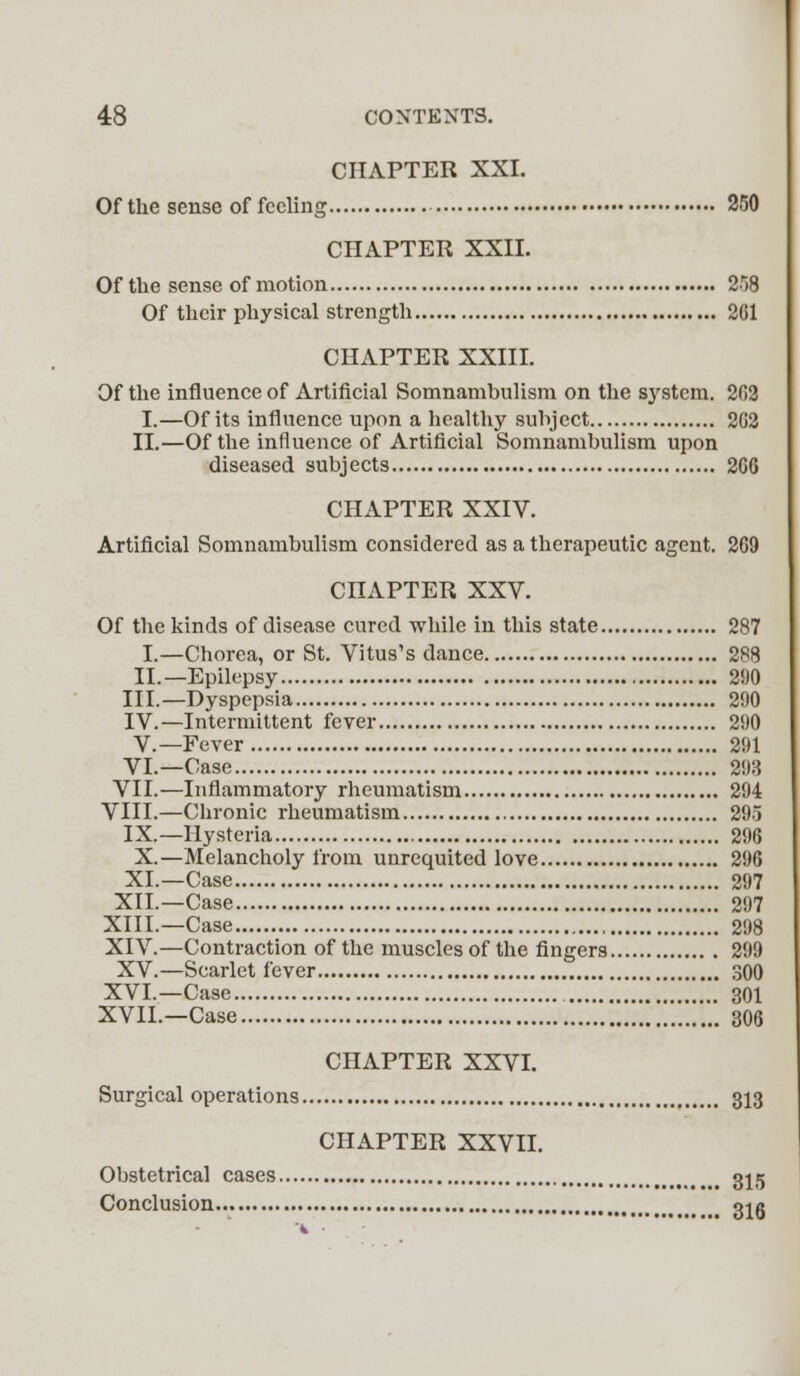 CHAPTER XXI. Of the sense of feeling 250 CHAPTER XXII. Of the sense of motion 2r)8 Of their physical strength 261 CHAPTER XXIII. Of the influence of Artificial Somnambulism on the system. 202 I.—Of its influence upon a healthy subject 2G2 II.—Of the influence of Artificial Somnambulism upon diseased subjects 266 CHAPTER XXIV. Artificial Somnambulism considered as a therapeutic agent. 269 CHAPTER XXV. Of the kinds of disease cured while in this state 287 I.—Chorea, or St. Vitus's dance 288 II.—Epilepsy 290 III.—Dyspepsia 290 IV.—Intermittent fever 290 V.—Fever 291 VI.—Case 293 VII.—Inflammatory rheumatism 294 VIII.—Chronic rheumatism 295 IX.—Hysteria 296 X.—Melancholy from unrequited love 296 XI.—Case 297 XII.—Case 297 XIII.—Case 298 XIV.—Contraction of the muscles of the fingers 299 XV.—Scarlet fever 300 XVI.—Case 301 XVII.—Case 306 CHAPTER XXVI. Surgical operations 313 CHAPTER XXVII. Obstetrical cases 315 Conclusion 3^