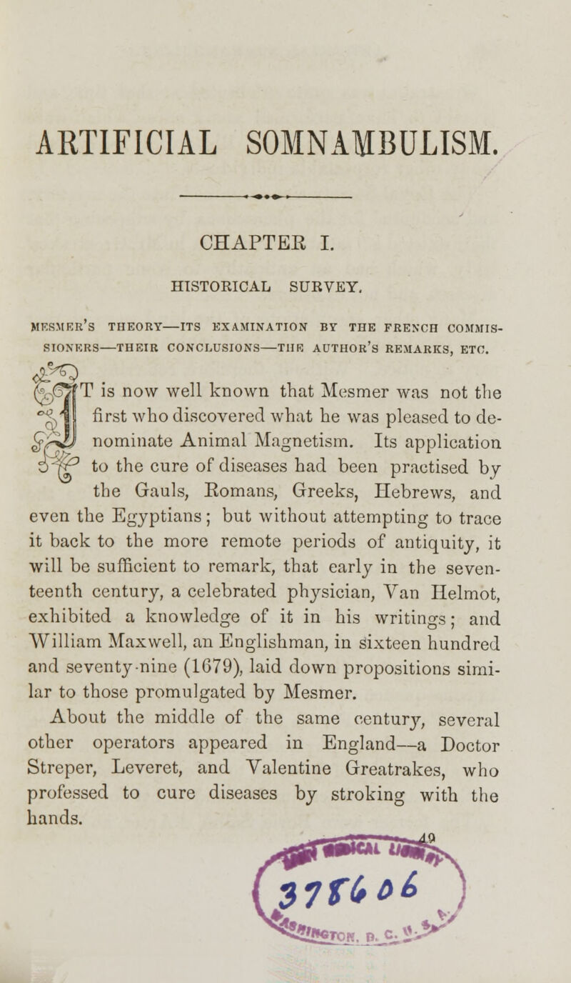 ARTIFICIAL SOMNAMBULISM. CHAPTEE I. HISTORICAL SURVEY, MERMER's THEORY—ITS EXAMINATION BY THE FRENCH COMMIS- SIONERS—THEIR CONCLUSIONS—TUB AUTHOR'S REMARKS, ETC. T is now well known that Mesmer was not the first who discovered what he was pleased to de- nominate Animal Magnetism. Its application PrP to the cure of diseases had been practised by the Gauls, Komans, Greeks, Hebrews, and even the Egyptians; but without attempting to trace it back to the more remote periods of antiquity, it will be sufficient to remark, that early in the seven- teenth century, a celebrated physician, Van Helmot, exhibited a knowledge of it in his writings; and William Maxwell, an Englishman, in sixteen hundred and seventy-nine (1679), laid down propositions simi- lar to those promulgated by Mesmer. About the middle of the same century, several other operators appeared in England—a Doctor Streper, Leveret, and Valentine Greatrakes, who professed to cure diseases by stroking with the hands. 37 ft c>£>