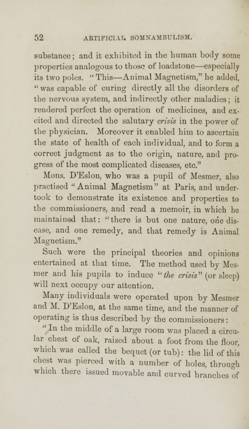 substance; and it exhibited in the human body some properties analogous to those of loadstone—especially its two poles.  This—Animal Magnetism, he added,  was capable of curing directly all the disorders of the nervous system, and indirectly other maladies; it rendered perfect the operation of medicines, and ex- cited and directed the salutary crisis in the power of the physician. Moreover it enabled him to ascertain the state of health of each individual, and to form a correct judgment as to the origin, nature, and pro- gress of the most complicated diseases, etc. Mons. D'Eslon, who was a pupil of Mesmer, also practised Animal Magnetism at Paris, and under- took to demonstrate its existence and properties to the commissioners, and read a memoir, in which he maintained that: there is but one nature, one dis- ease, and one remedy, and that remedy is Animal Magnetism. Such were the principal theories and opinions entertained at that time. The method used by Mes- mer and his pupils to induce u the crests (or sleep) will next occupy our attention. Many individuals were operated upon by Mesmer and M. D'Eslon, at the same time, and the manner of operating is thus described by the commissioners:  In the middle of a large room was placed a circu- lar chest of oak, raised about a foot from the floor, which was called the bequet (or tub): the lid of this chest was pierced with a number of holes, through which there issued movable and curved branches of